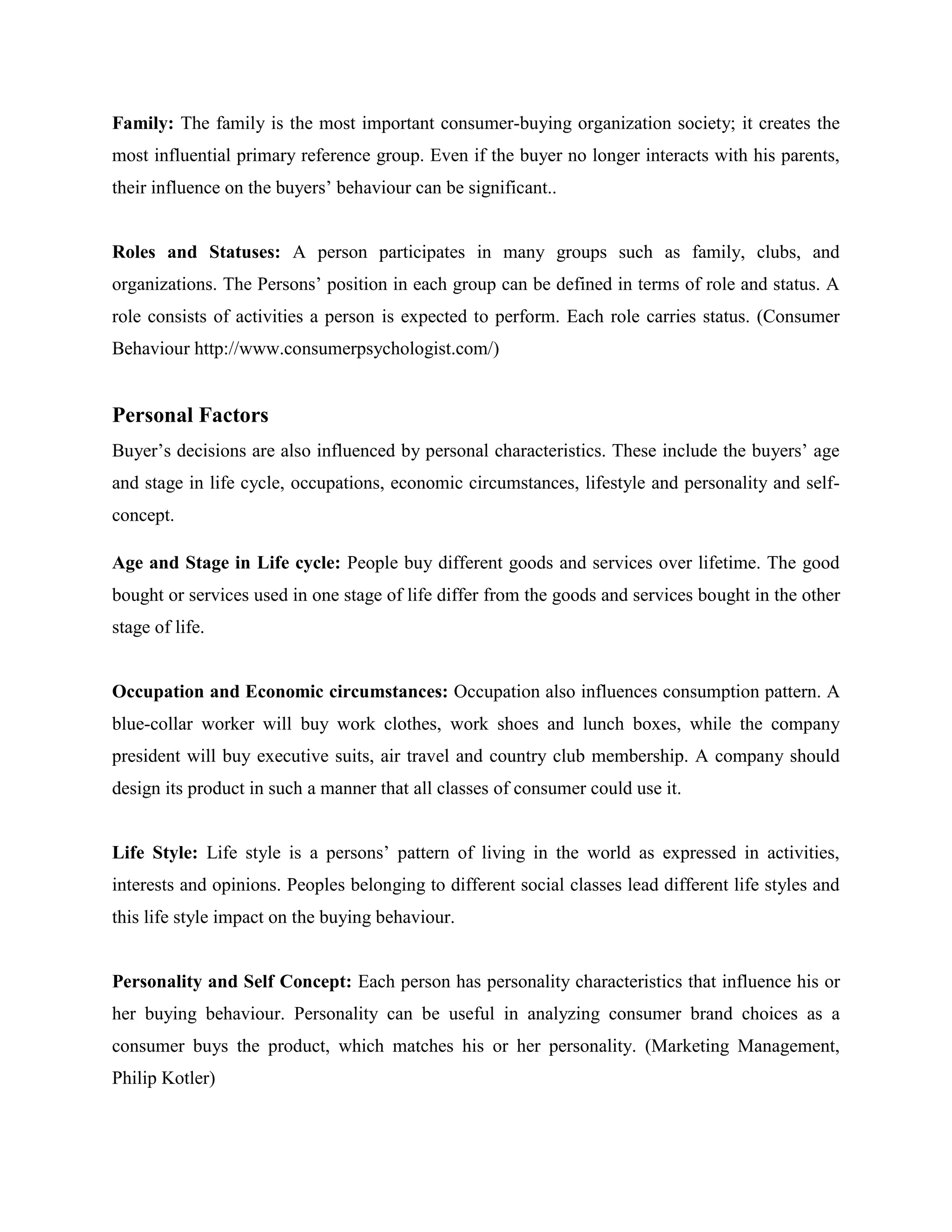 Family: The family is the most important consumer-buying organization society; it creates the
most influential primary reference group. Even if the buyer no longer interacts with his parents,
their influence on the buyers’ behaviour can be significant..


Roles and Statuses: A person participates in many groups such as family, clubs, and
organizations. The Persons’ position in each group can be defined in terms of role and status. A
role consists of activities a person is expected to perform. Each role carries status. (Consumer
Behaviour http://www.consumerpsychologist.com/)


Personal Factors
Buyer’s decisions are also influenced by personal characteristics. These include the buyers’ age
and stage in life cycle, occupations, economic circumstances, lifestyle and personality and self-
concept.

Age and Stage in Life cycle: People buy different goods and services over lifetime. The good
bought or services used in one stage of life differ from the goods and services bought in the other
stage of life.


Occupation and Economic circumstances: Occupation also influences consumption pattern. A
blue-collar worker will buy work clothes, work shoes and lunch boxes, while the company
president will buy executive suits, air travel and country club membership. A company should
design its product in such a manner that all classes of consumer could use it.


Life Style: Life style is a persons’ pattern of living in the world as expressed in activities,
interests and opinions. Peoples belonging to different social classes lead different life styles and
this life style impact on the buying behaviour.


Personality and Self Concept: Each person has personality characteristics that influence his or
her buying behaviour. Personality can be useful in analyzing consumer brand choices as a
consumer buys the product, which matches his or her personality. (Marketing Management,
Philip Kotler)
 
