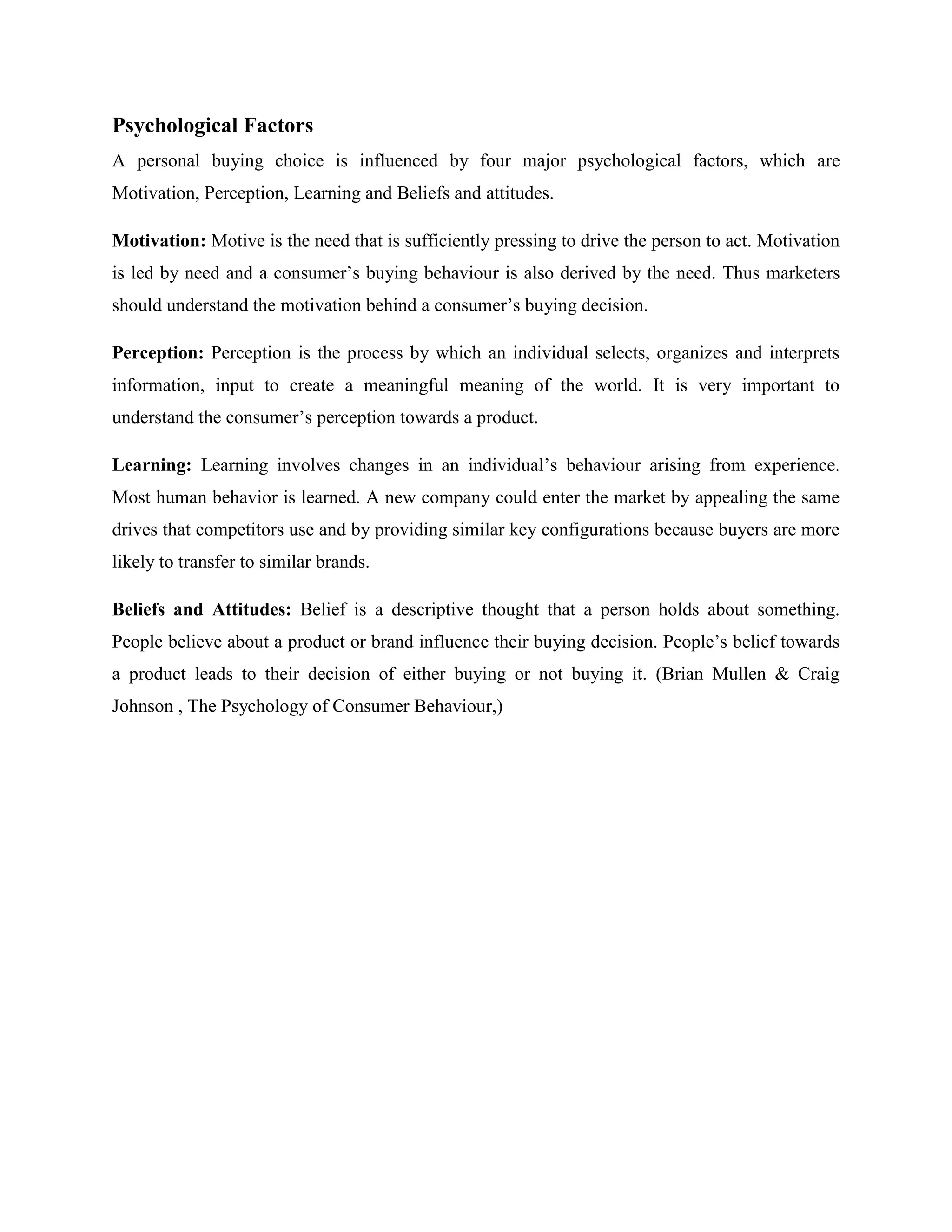 Psychological Factors
A personal buying choice is influenced by four major psychological factors, which are
Motivation, Perception, Learning and Beliefs and attitudes.

Motivation: Motive is the need that is sufficiently pressing to drive the person to act. Motivation
is led by need and a consumer’s buying behaviour is also derived by the need. Thus marketers
should understand the motivation behind a consumer’s buying decision.

Perception: Perception is the process by which an individual selects, organizes and interprets
information, input to create a meaningful meaning of the world. It is very important to
understand the consumer’s perception towards a product.

Learning: Learning involves changes in an individual’s behaviour arising from experience.
Most human behavior is learned. A new company could enter the market by appealing the same
drives that competitors use and by providing similar key configurations because buyers are more
likely to transfer to similar brands.

Beliefs and Attitudes: Belief is a descriptive thought that a person holds about something.
People believe about a product or brand influence their buying decision. People’s belief towards
a product leads to their decision of either buying or not buying it. (Brian Mullen & Craig
Johnson , The Psychology of Consumer Behaviour,)
 
