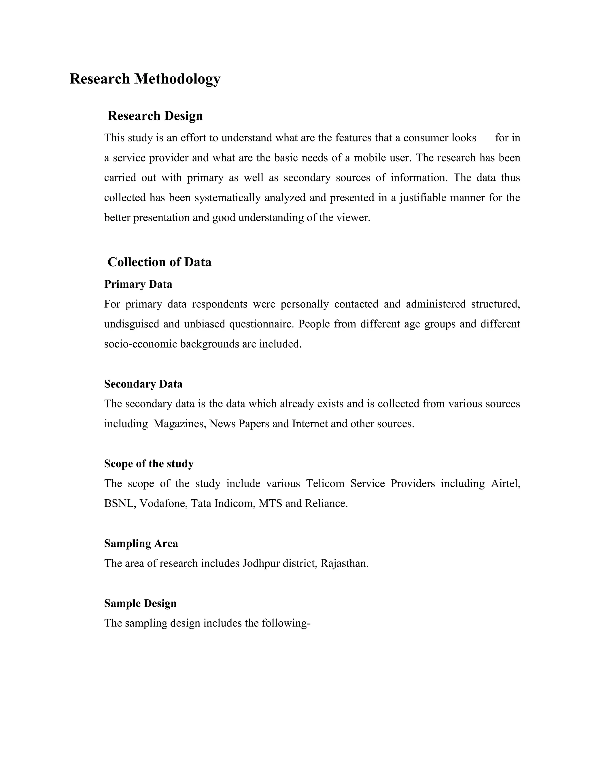 Research Methodology

     Research Design
    This study is an effort to understand what are the features that a consumer looks   for in
    a service provider and what are the basic needs of a mobile user. The research has been
    carried out with primary as well as secondary sources of information. The data thus
    collected has been systematically analyzed and presented in a justifiable manner for the
    better presentation and good understanding of the viewer.


     Collection of Data
    Primary Data
    For primary data respondents were personally contacted and administered structured,
    undisguised and unbiased questionnaire. People from different age groups and different
    socio-economic backgrounds are included.


    Secondary Data
    The secondary data is the data which already exists and is collected from various sources
    including Magazines, News Papers and Internet and other sources.


    Scope of the study
    The scope of the study include various Telicom Service Providers including Airtel,
    BSNL, Vodafone, Tata Indicom, MTS and Reliance.


    Sampling Area
    The area of research includes Jodhpur district, Rajasthan.


    Sample Design
    The sampling design includes the following-
 