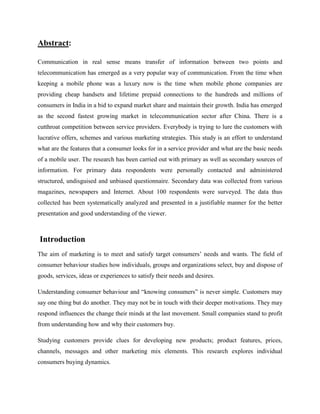 Abstract:

Communication in real sense means transfer of information between two points and
telecommunication has emerged as a very popular way of communication. From the time when
keeping a mobile phone was a luxury now is the time when mobile phone companies are
providing cheap handsets and lifetime prepaid connections to the hundreds and millions of
consumers in India in a bid to expand market share and maintain their growth. India has emerged
as the second fastest growing market in telecommunication sector after China. There is a
cutthroat competition between service providers. Everybody is trying to lure the customers with
lucrative offers, schemes and various marketing strategies. This study is an effort to understand
what are the features that a consumer looks for in a service provider and what are the basic needs
of a mobile user. The research has been carried out with primary as well as secondary sources of
information. For primary data respondents were personally contacted and administered
structured, undisguised and unbiased questionnaire. Secondary data was collected from various
magazines, newspapers and Internet. About 100 respondents were surveyed. The data thus
collected has been systematically analyzed and presented in a justifiable manner for the better
presentation and good understanding of the viewer.



Introduction
The aim of marketing is to meet and satisfy target consumers’ needs and wants. The field of
consumer behaviour studies how individuals, groups and organizations select, buy and dispose of
goods, services, ideas or experiences to satisfy their needs and desires.

Understanding consumer behaviour and “knowing consumers” is never simple. Customers may
say one thing but do another. They may not be in touch with their deeper motivations. They may
respond influences the change their minds at the last movement. Small companies stand to profit
from understanding how and why their customers buy.

Studying customers provide clues for developing new products; product features, prices,
channels, messages and other marketing mix elements. This research explores individual
consumers buying dynamics.
 