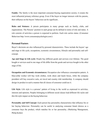 Family: The family is the most important consumer-buying organization society; it creates the
most influential primary reference group. Even if the buyer no longer interacts with his parents,
their influence on the buyers’ behaviour can be significant..


Roles and Statuses: A person participates in many groups such as family, clubs, and
organizations. The Persons’ position in each group can be defined in terms of role and status. A
role consists of activities a person is expected to perform. Each role carries status. (Consumer
Behaviour http://www.consumerpsychologist.com/)


Personal Factors
Buyer’s decisions are also influenced by personal characteristics. These include the buyers’ age
and stage in life cycle, occupations, economic circumstances, lifestyle and personality and self-
concept.

Age and Stage in Life cycle: People buy different goods and services over lifetime. The good
bought or services used in one stage of life differ from the goods and services bought in the other
stage of life.


Occupation and Economic circumstances: Occupation also influences consumption pattern. A
blue-collar worker will buy work clothes, work shoes and lunch boxes, while the company
president will buy executive suits, air travel and country club membership. A company should
design its product in such a manner that all classes of consumer could use it.


Life Style: Life style is a persons’ pattern of living in the world as expressed in activities,
interests and opinions. Peoples belonging to different social classes lead different life styles and
this life style impact on the buying behaviour.


Personality and Self Concept: Each person has personality characteristics that influence his or
her buying behaviour. Personality can be useful in analyzing consumer brand choices as a
consumer buys the product, which matches his or her personality. (Marketing Management,
Philip Kotler)
 