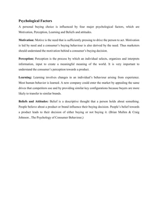 Psychological Factors
A personal buying choice is influenced by four major psychological factors, which are
Motivation, Perception, Learning and Beliefs and attitudes.

Motivation: Motive is the need that is sufficiently pressing to drive the person to act. Motivation
is led by need and a consumer’s buying behaviour is also derived by the need. Thus marketers
should understand the motivation behind a consumer’s buying decision.

Perception: Perception is the process by which an individual selects, organizes and interprets
information, input to create a meaningful meaning of the world. It is very important to
understand the consumer’s perception towards a product.

Learning: Learning involves changes in an individual’s behaviour arising from experience.
Most human behavior is learned. A new company could enter the market by appealing the same
drives that competitors use and by providing similar key configurations because buyers are more
likely to transfer to similar brands.

Beliefs and Attitudes: Belief is a descriptive thought that a person holds about something.
People believe about a product or brand influence their buying decision. People’s belief towards
a product leads to their decision of either buying or not buying it. (Brian Mullen & Craig
Johnson , The Psychology of Consumer Behaviour,)
 