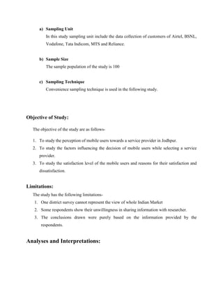 a) Sampling Unit
         In this study sampling unit include the data collection of customers of Airtel, BSNL,
         Vodafone, Tata Indicom, MTS and Reliance.


     b) Sample Size
         The sample population of the study is 100


     c) Sampling Technique
         Convenience sampling technique is used in the following study.




Objective of Study:

  The objective of the study are as follows-

  1. To study the perception of mobile users towards a service provider in Jodhpur.
  2. To study the factors influencing the decision of mobile users while selecting a service
     provider.
  3. To study the satisfaction level of the mobile users and reasons for their satisfaction and
     dissatisfaction.


Limitations:
  The study has the following limitations-
   1. One district survey cannot represent the view of whole Indian Market
   2. Some respondents show their unwillingness in sharing information with researcher.
   3. The conclusions drawn were purely based on the information provided by the
      respondents.


Analyses and Interpretations:
 