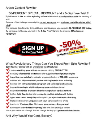 Article Content Rewriter
   50-PERCENT SPECIAL DISCOUNT and a 5-Day Free Trial !!!
Spin Rewriter is like no other spinning software because it actually understands the meaning of
text!
Because of this it always uses only the correct synonyms and produces readable articles with 1
click!
And because Spin Rewriter 2.0 is still brand spanking new, you can get it 50-PERCENT OFF today.
By signing up right away, you lock in the 5-Day Free Trial and the amazing 50% discount
FOREVER!




What Revolutionary Things Can You Expect From Spin Rewriter?
Spin Rewriter comes with an unmatched list of features:
    it makes rewriting your articles as easy as clicking ONE BUTTON
    it actually understands the text and only suggests meaningful synonyms
    it rewrites your articles by using its growing collection of 750,000+ synonyms
    it comes with fully automated phrase and single-word level spinning
    it comes with fully automated paragraph and sentence level spinning
    it can write and spin additional paragraphs entirely on its own
    it exports hundreds of unique articles in all popular spintax formats
    it offers Bulk Rewrite that lets you rewrite multiple articles with 1 click
    it gets even better every day and adapts to your personal style of writing
    it tells you the current uniqueness of spun versions of your article
    it works on Windows, Mac OS, Linux, your phone,... Everywhere!
     it allows you to dominate everybody else with tons of unique content
This is just a short list of things that will change the way you generate online content.

And Why Would You Care, Exactly?
 