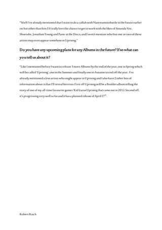 RobertRiach
“WellI’vealreadymentionedthatIwanttodoacollabwithNatewantstobattleinthefutureearlier
on butotherthanhim I’dreallylovethechancetogettoworkwiththelikesofAmandaYee,
Shuetube, JonathanYoung andPanic attheDisco,andIwon’tmention whobutone ortwoofthese
artistsmayevenappearsomehowinUprising.”
Do youhaveanyupcomingplansforanyAlbumsinthefuture?Ifsowhat can
youtell usaboutit?
“LikeImentionedbeforeIwanttorelease3moreAlbumsbytheendoftheyear,oneinSpringwhich
willbecalled‘Uprising’,oneintheSummerandfinallyoneinAutumn toendofftheyear. I’ve
alreadymentionedafewartistswhomightappearinUprisingandIalsohave2 otherbitsof
informationabout itthat I’llrevealheretoo.FirstoffUprisingwillbeaBoulderalbumtellingthe
storyofoneofmy all-timefavouritegames‘KidIcarusUprisingthatcameoutin2012.Secondoff,
it’sprogressingverywellsofarandithasaplannedreleaseofApril17th
.
 