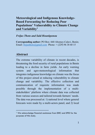 Meteorological and Indigenous Knowledge-
Based Forecasting for Reducing Poor
Populations’ Vulnerability to Climate Change
and Variability1

Fréjus Thoto and Saïd Hounkponou

Corresponding author: PO Box: 660 Abomey-Calavi, Benin;
Email: frejusthoto@gmail.com Phone: + (229) 96 38 60 15


Abstract
The extreme variability of climate in recent decades, is
threatening the food security of rural populations in Benin
leading to a decline in farm yields. An early warning
system and agro-meteorological information that
integrates indigenous knowledge on climate was the focus
of this project aimed at reducing vulnerability to climate
change and variability. The effective collection and
communication of requisite information was made
possible through the implementation of a multi-
stakeholders’ platform where climate data was collected
from various sources and tailored towards farmers’ needs.
The data was processed at: 1) national level where general
forecasts were made by a multi-actors panel, and 2) local


1We acknowledge financial assistance from IDRC and DFID for the
purposes of this study.


                                                                  1
 
