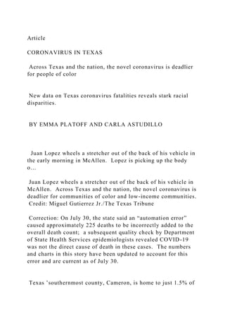 Article
CORONAVIRUS IN TEXAS
Across Texas and the nation, the novel coronavirus is deadlier
for people of color
New data on Texas coronavirus fatalities reveals stark racial
disparities.
BY EMMA PLATOFF AND CARLA ASTUDILLO
Juan Lopez wheels a stretcher out of the back of his vehicle in
the early morning in McAllen. Lopez is picking up the body
o…
Juan Lopez wheels a stretcher out of the back of his vehicle in
McAllen. Across Texas and the nation, the novel coronavirus is
deadlier for communities of color and low-income communities.
Credit: Miguel Gutierrez Jr./The Texas Tribune
Correction: On July 30, the state said an “automation error”
caused approximately 225 deaths to be incorrectly added to the
overall death count; a subsequent quality check by Department
of State Health Services epidemiologists revealed COVID-19
was not the direct cause of death in these cases. The numbers
and charts in this story have been updated to account for this
error and are current as of July 30.
Texas ’southernmost county, Cameron, is home to just 1.5% of
 