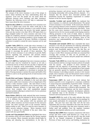 Paramasivan C and Rajaram S., Micro Insurance –A Conceptual Analysis
xxxxxxxx
REVIEW OF LITERATURE
The concept of the micro insurance is one of the unique in
nature which facilitates the basic understanding about the
insurance. Even now the people are not aware about the
difference between micro insurance and other insurances.
Therefore the following review will help to understand the
basic issues about the micro insurance.
Kajal Savaliya (2010) has concluded that micro insurance now
a day is a global issue across the whole world due to the
increasing poverty and micro insurance is very useful for those
people. Who living below the poverty line people segment
whose per day income is less than 100 or 200 rupees there is a
huge untapped market for micro insurance and most of the
people are completely unaware of insurance product but many
of them are aware of insurance products a given irregular and
uncertain income stream of the poor, flexibility in premium
collection in needed to extend the micro insurance net for and
wide.
Ayandev Sahu (2012) has reveals that micro insurance is at
infant stage and is expected grow. The positive social benefit
and the potential profitability of this business are reason
enough to encourage the growth of these operations. The
growth of micro insurance or can suffocate its growth. Public
policies regarding risk awareness and personal finance
management can contribute to micro insurance business
development.
Rao. G.V (2007) has highlighted that micro insurance products
in rural areas must be visualized by insurers as not only a
commercial activity of theirs but also one that is imposed with
a sense of corporate social responsibility. Insurance selling
should not merely be regarded as a program to sell insurance
covers but must be regarded as a movement to inculcate the
habit of buying insurance to protect the assets and health of the
families to cash in on the growing levels of rural incomes in the
future.
Preethi Dixit and Sanjeev Mahrotra (2015) has explain that
micro insurance which are affordable to the rural and urban
poor and to enable micro insurance to be an integral part of the
country’s wider insurance system. The main thrust of micro
insurance regulations is protection of low income people with
affordable insurance products to help them cope with and
recover from common risks with standardized popular
insurance products adhering to certain levels of cover, premium
and benefit standards.
Ratna Kishor (2013) the study analyzed that micro insurance
is the term used to refer the insurance to the low income people
as it is different from insurance in general where micro
insurance is a low value product with less premium and
benefits. Micro insurance can boost resoures for the rural poor
people. The entire economy gains as the insurance industry
matures further as well. There is a need for micro insurance in
India’s poverty reduction strategy. Micro insurance social
security, it increase the livelihood of the poor where they
cannot well, have good health.
Geetha and Vijayalakshmi (2014) has highlighted that micro
life insurance sector will soon capture the low income segment
of our economy. Micro insurance providers should begin by
training and educating key intermediaries in the idea of
promoting insurance and private insurers should also begin
developing relationship with existing delivery channels. It is
fortunate that the insurers have innovated products and
distribution beyond the regulatory requirement to conduct
business in the low Income segment.
Amrutha Varshini and suresh (2013) has explained that
micro insurance is a relatively recent phenomenon. The spread
of micro insurance is very limited. In the recent past, there has
been a growing interest in micro insurance in emerging markets
as a tool for financial inclusion and poverty alleviation. From
last few years micro insurance is promoted as an important
financial service for low income people in developing countries
offering protection in the event of death, illness or natural
catastrophes. Micro insurance is distinguished from other types
of insurance by virtue of its low premiums, focus of risk
protection, easy understandability and affordability to lower
income population.
Meenakshi and Jerinabi (2015) have concluded that micro
insurance is not only the mechanism for reducing vulnerability
but also ensures social and economic security to the poor. It
protects rural households against those risks that they are
unable to protect themselves through informal mechanisms,
savings or credit. Micro insurance providers are concerned that
coverage that coverage of risks can be provided on a
sustainable basis. Low income and poor people have different
needs and priorities.
Narender Naik (2015) has reveals that micro insurance is the
lowest premium and low coverage insurance policies for people
with low income. The products of micro insurance are
designed with the objective of protecting poor people. The
products are also developed as per requirement of poor people
that are generally ignored by traditional insurance products.
Micro insurance is providing economic security to low income
people, micro insurance is the tool that protects rural as well as
poor urban people by offering low cost insurance to mitigate
their risk.
Gunaranjan (2007) the result of the study indicate that
inclusive growth in now recognized as a necessary conditions
to ensure long term sustainability of growth in India. Insurance
available to them become a key strategy to ensure that
sustainable social protection is offered to these household. The
rural and social sector obligations and the micro insurance
regulations form insurance regulatory development authority
are important steps in the direction of ensuring financial
inclusion and social protection for the poor.
Paragshil (2013) the result of the study indicates that micro
insurance is a key element in the financial services package for
mass people particularly for economically weaker section of
people. The poor face more risks than well off, but more
importantly they are more vulnerable to the same risk, however
it is becoming increasingly clear that micro insurance needs a
further push and guidance from the regulator insurance
regulatory development authority as well as government.
Srinivasa Rao (2009) Micro insurance conjunction with micro
savings and micro credit could therefore go a long way in
keeping this segment away from the poverty trap and would
truly be an integral component of financial inclusion.
Provision of basic social service and building institutions for
 