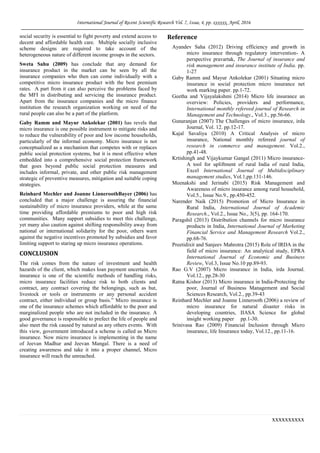 International Journal of Recent Scientific Research Vol. 7, Issue, 4, pp. xxxxxx, April, 2016
xxxxxxxxxx
social security is essential to fight poverty and extend access to
decent and affordable health care. Multiple socially inclusive
scheme designs are required to take account of the
heterogeneous nature of different income groups in the sectors.
Sweta Sahu (2009) has conclude that any demand for
insurance product in the market can be seen by all the
insurance companies who then can come individually with a
competitive micro insurance product with the best premium
rates. A part from it can also perceive the problems faced by
the MFI in distributing and servicing the insurance product.
Apart from the insurance companies and the micro finance
institution the research organization working on need of the
rural people can also be a part of the platform.
Gaby Ramm and Mayur Ankolekar (2001) has revels that
micro insurance is one possible instrument to mitigate risks and
to reduce the vulnerability of poor and low income households,
particularly of the informal economy. Micro insurance is not
conceptualized as a mechanism that competes with or replaces
public social protection systems, but it is most effective when
embedded into a comprehensive social protection framework
that goes beyond public social protection measures and
includes informal, private, and other public risk management
strategic of preventive measures, mitigation and suitable coping
strategies.
Reinhard Mechler and Joanne LinneroothBayer (2006) has
concluded that a major challenge is assuring the financial
sustainability of micro insurance providers, while at the same
time providing affordable premiums to poor and high risk
communities. Many support subsidies to meet this challenge,
yet many also caution against shifting responsibility away from
national or international solidarity for the poor, others warn
against the negative incentives promoted by subsidies and favor
limiting support to staring up micro insurance operations.
CONCLUSION
The risk comes from the nature of investment and health
hazards of the client, which makes loan payment uncertain. As
insurance is one of the scientific methods of handling risks,
micro insurance facilities reduce risk to both clients and
contract, any contract covering the belongings, such as hut,
livestock or tools or instruments or any personal accident
contract, either individual or group basis.” Micro insurance is
one of the insurance schemes which affordable to the poor and
marginalized people who are not included in the insurance. A
good governance is responsible to prefect the life of people and
also meet the risk caused by natural as any others events. With
this view, government introduced a scheme is called as Micro
insurance. Now micro insurance is implementing in the name
of Jeevan Madhur and Jeevan Mangal. There is a need of
creating awareness and take it into a proper channel, Micro
insurance will reach the unreached.
Reference
Ayandev Saha (2012) Driving efficiency and growth in
micro insurance through regulatory intervention- A
perspective pravartak, The Journal of insurance and
risk management and insurance institute of India. pp.
1-27
Gaby Ramm and Mayur Ankolekar (2001) Situating micro
insurance in social protection micro insurance net
work marking paper. pp.1-72.
Geetha and Vijayalakshmi (2014) Micro life insurance an
overview: Policies, providers and performance,
International monthly refereed journal of Research in
Management and Technology., Vol.3., pp.56-66.
Gunaranjan (2007) The Challenges of micro insurance, irda
Journal, Vol. 12. pp.12-17.
Kajal Savaliya (2010) A Critical Analysis of micro
insurance, National monthly refereed journal of
research in commerce and management. Vol.2.,
pp.41-48.
Krtishingh and Vijaykumar Gangal (2011) Micro insurance-
A tool for upliftment of rural India of rural India,
Excel International Journal of Multidisciplinary
management studies, Vol.1,pp.131-146.
Meenakshi and Jerinabi (2015) Risk Management and
Awareness of micro insurance among rural household,
Vol.5., Issue No.9., pp.450-452.
Narender Naik (2015) Promotion of Micro Insurance in
Rural India, International Journal of Academic
Research., Vol.2., Issue No., 3(5), pp. 164-170.
Paragshil (2013) Distribution channels for micro insurance
products in India, International Journal of Marketing
Financial Service and Management Research Vol.2.,
pp.68-76.
Preetidixit and Sanjeev Mahrotra (2015) Role of IRDA in the
field of micro insurance: An analytical study, EPRA
International Journal of Economic and Business
Review, Vol.3, Issue No.10 pp.89-93.
Rao G.V (2007) Micro insurance in India, irda Journal.
Vol.12., pp.28-30
Ratna Kishor (2013) Micro insurance in India-Protecting the
poor, Journal of Business Management and Social
Sciences Research, Vol.2., pp.39-43
Reinhard Mechler and Joanne Linnerooth (2006) a review of
micro insurance for natural disaster risks in
developing countries, IIASA Science for global
insight working paper pp.1-30.
Srinivasa Rao (2009) Financial Inclusion through Micro
insurance, life Insurance today, Vol.12., pp.11-16.
 