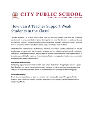 How Can A Teacher Support Weak
Students in the Class?
"Weaker students" is a term that is often used to describe students who may be struggling
academically in comparison to their peers. It's important to note that this term is relative and does
not define a student's overall abilities or potential because now two students are alike. Students
may be considered weaker in certain subjects, areas, or skills but excel in others.
The factors that contribute to a student being classified as weaker in a particular context can include
academic performance, their learning styles, language barriers, educational background, motivation,
and various other external factors. Helping weaker students improve their academic performance is
a crucial responsibility for teachers. Here are some effective strategies that teachers can consider to
support and encourage these students:
Assessment and Diagnosis:
Conducting regular assessments to identify areas where students are struggling can provide a great
help. Teachers can use various assessment types, including formative and summative assessments.
They can analyze the assessment results to understand specific weaknesses and learning gaps.
Scaffolded Learning:
Break down complex topics or tasks into smaller, more manageable steps. This approach helps
students build their understanding gradually. As students gain confidence, gradually increase the
complexity of tasks.
 