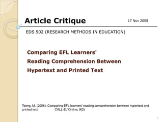 Article Critique                                                     17 Nov 2008


  EDS 502 (RESEARCH METHODS IN EDUCATION)




   Comparing EFL Learners'
   Reading Comprehension Between
   Hypertext and Printed Text




Tseng, M. (2008). Comparing EFL learners' reading comprehension between hypertext and
printed text.        CALL-EJ Online, 9(2)

                                                                                        1
 