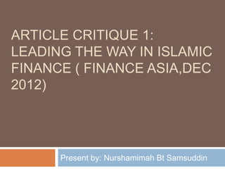 ARTICLE CRITIQUE 1:
LEADING THE WAY IN ISLAMIC
FINANCE ( FINANCE ASIA,DEC
2012)

Present by: Nurshamimah Bt Samsuddin

 