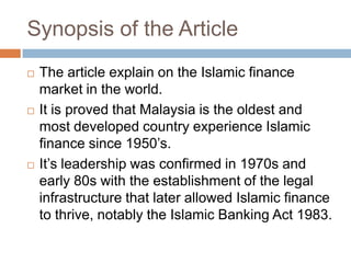 Synopsis of the Article






The article explain on the Islamic finance
market in the world.
It is proved that Malaysia is the oldest and
most developed country experience Islamic
finance since 1950’s.
It’s leadership was confirmed in 1970s and
early 80s with the establishment of the legal
infrastructure that later allowed Islamic finance
to thrive, notably the Islamic Banking Act 1983.

 