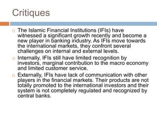 Critiques






The Islamic Financial Institutions (IFIs) have
witnessed a significant growth recently and become a
new player in banking industry. As IFIs move towards
the international markets, they confront several
challenges on internal and external levels.
Internally, IFIs still have limited recognition by
investors, marginal contribution to the macro economy
and limited customer service.
Externally, IFIs have lack of communication with other
players in the financial markets. Their products are not
totally promoted to the international investors and their
system is not completely regulated and recognized by
central banks.

 
