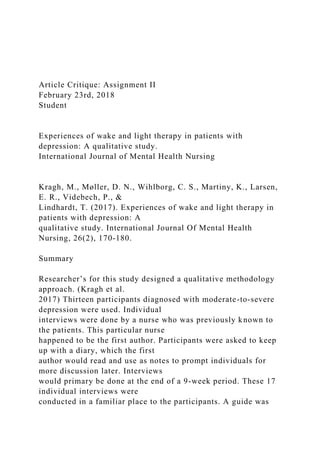 Article Critique: Assignment II
February 23rd, 2018
Student
Experiences of wake and light therapy in patients with
depression: A qualitative study.
International Journal of Mental Health Nursing
Kragh, M., Møller, D. N., Wihlborg, C. S., Martiny, K., Larsen,
E. R., Videbech, P., &
Lindhardt, T. (2017). Experiences of wake and light therapy in
patients with depression: A
qualitative study. International Journal Of Mental Health
Nursing, 26(2), 170-180.
Summary
Researcher’s for this study designed a qualitative methodology
approach. (Kragh et al.
2017) Thirteen participants diagnosed with moderate-to-severe
depression were used. Individual
interviews were done by a nurse who was previously known to
the patients. This particular nurse
happened to be the first author. Participants were asked to keep
up with a diary, which the first
author would read and use as notes to prompt individuals for
more discussion later. Interviews
would primary be done at the end of a 9-week period. These 17
individual interviews were
conducted in a familiar place to the participants. A guide was
 