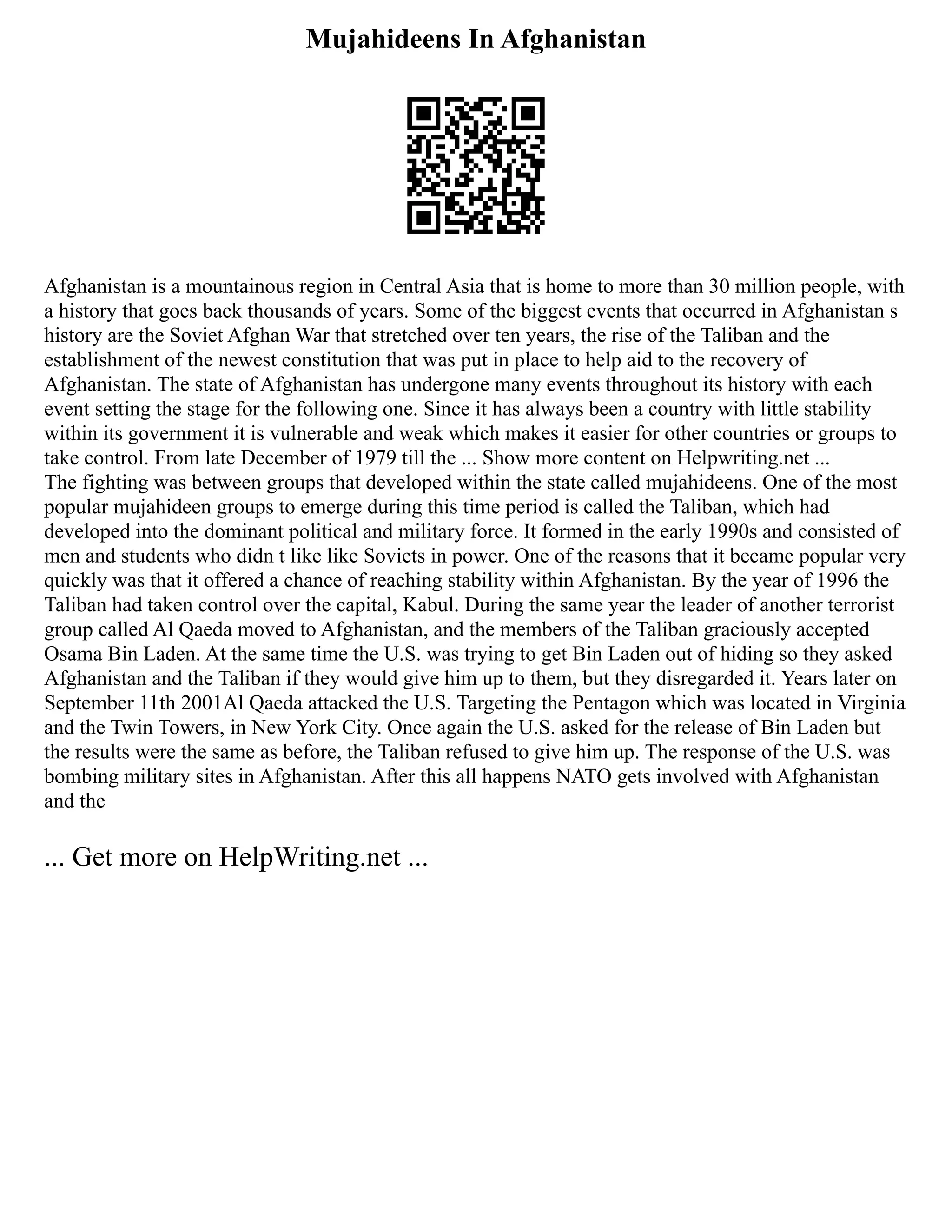Mujahideens In Afghanistan
Afghanistan is a mountainous region in Central Asia that is home to more than 30 million people, with
a history that goes back thousands of years. Some of the biggest events that occurred in Afghanistan s
history are the Soviet Afghan War that stretched over ten years, the rise of the Taliban and the
establishment of the newest constitution that was put in place to help aid to the recovery of
Afghanistan. The state of Afghanistan has undergone many events throughout its history with each
event setting the stage for the following one. Since it has always been a country with little stability
within its government it is vulnerable and weak which makes it easier for other countries or groups to
take control. From late December of 1979 till the ... Show more content on Helpwriting.net ...
The fighting was between groups that developed within the state called mujahideens. One of the most
popular mujahideen groups to emerge during this time period is called the Taliban, which had
developed into the dominant political and military force. It formed in the early 1990s and consisted of
men and students who didn t like like Soviets in power. One of the reasons that it became popular very
quickly was that it offered a chance of reaching stability within Afghanistan. By the year of 1996 the
Taliban had taken control over the capital, Kabul. During the same year the leader of another terrorist
group called Al Qaeda moved to Afghanistan, and the members of the Taliban graciously accepted
Osama Bin Laden. At the same time the U.S. was trying to get Bin Laden out of hiding so they asked
Afghanistan and the Taliban if they would give him up to them, but they disregarded it. Years later on
September 11th 2001Al Qaeda attacked the U.S. Targeting the Pentagon which was located in Virginia
and the Twin Towers, in New York City. Once again the U.S. asked for the release of Bin Laden but
the results were the same as before, the Taliban refused to give him up. The response of the U.S. was
bombing military sites in Afghanistan. After this all happens NATO gets involved with Afghanistan
and the
... Get more on HelpWriting.net ...
 