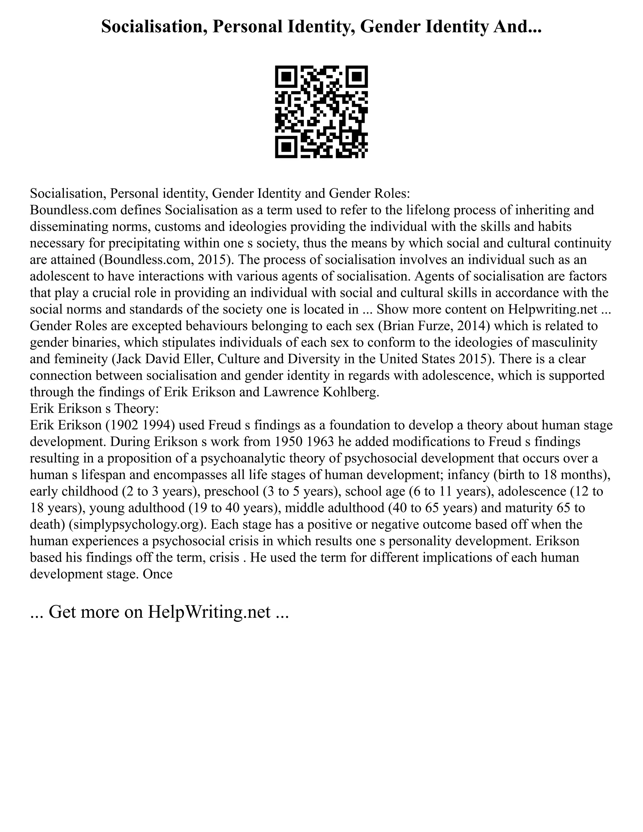 Socialisation, Personal Identity, Gender Identity And...
Socialisation, Personal identity, Gender Identity and Gender Roles:
Boundless.com defines Socialisation as a term used to refer to the lifelong process of inheriting and
disseminating norms, customs and ideologies providing the individual with the skills and habits
necessary for precipitating within one s society, thus the means by which social and cultural continuity
are attained (Boundless.com, 2015). The process of socialisation involves an individual such as an
adolescent to have interactions with various agents of socialisation. Agents of socialisation are factors
that play a crucial role in providing an individual with social and cultural skills in accordance with the
social norms and standards of the society one is located in ... Show more content on Helpwriting.net ...
Gender Roles are excepted behaviours belonging to each sex (Brian Furze, 2014) which is related to
gender binaries, which stipulates individuals of each sex to conform to the ideologies of masculinity
and femineity (Jack David Eller, Culture and Diversity in the United States 2015). There is a clear
connection between socialisation and gender identity in regards with adolescence, which is supported
through the findings of Erik Erikson and Lawrence Kohlberg.
Erik Erikson s Theory:
Erik Erikson (1902 1994) used Freud s findings as a foundation to develop a theory about human stage
development. During Erikson s work from 1950 1963 he added modifications to Freud s findings
resulting in a proposition of a psychoanalytic theory of psychosocial development that occurs over a
human s lifespan and encompasses all life stages of human development; infancy (birth to 18 months),
early childhood (2 to 3 years), preschool (3 to 5 years), school age (6 to 11 years), adolescence (12 to
18 years), young adulthood (19 to 40 years), middle adulthood (40 to 65 years) and maturity 65 to
death) (simplypsychology.org). Each stage has a positive or negative outcome based off when the
human experiences a psychosocial crisis in which results one s personality development. Erikson
based his findings off the term, crisis . He used the term for different implications of each human
development stage. Once
... Get more on HelpWriting.net ...
 