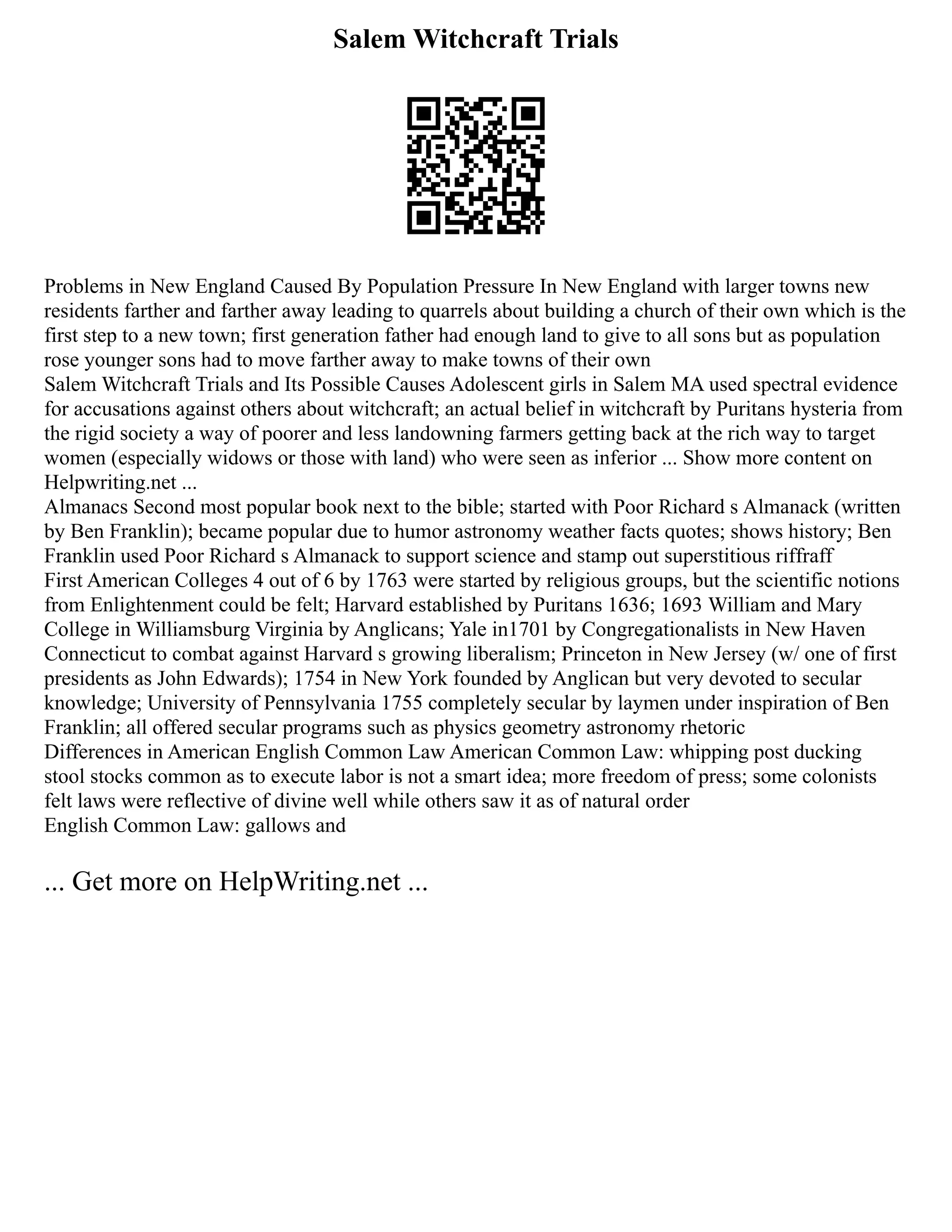 Salem Witchcraft Trials
Problems in New England Caused By Population Pressure In New England with larger towns new
residents farther and farther away leading to quarrels about building a church of their own which is the
first step to a new town; first generation father had enough land to give to all sons but as population
rose younger sons had to move farther away to make towns of their own
Salem Witchcraft Trials and Its Possible Causes Adolescent girls in Salem MA used spectral evidence
for accusations against others about witchcraft; an actual belief in witchcraft by Puritans hysteria from
the rigid society a way of poorer and less landowning farmers getting back at the rich way to target
women (especially widows or those with land) who were seen as inferior ... Show more content on
Helpwriting.net ...
Almanacs Second most popular book next to the bible; started with Poor Richard s Almanack (written
by Ben Franklin); became popular due to humor astronomy weather facts quotes; shows history; Ben
Franklin used Poor Richard s Almanack to support science and stamp out superstitious riffraff
First American Colleges 4 out of 6 by 1763 were started by religious groups, but the scientific notions
from Enlightenment could be felt; Harvard established by Puritans 1636; 1693 William and Mary
College in Williamsburg Virginia by Anglicans; Yale in1701 by Congregationalists in New Haven
Connecticut to combat against Harvard s growing liberalism; Princeton in New Jersey (w/ one of first
presidents as John Edwards); 1754 in New York founded by Anglican but very devoted to secular
knowledge; University of Pennsylvania 1755 completely secular by laymen under inspiration of Ben
Franklin; all offered secular programs such as physics geometry astronomy rhetoric
Differences in American English Common Law American Common Law: whipping post ducking
stool stocks common as to execute labor is not a smart idea; more freedom of press; some colonists
felt laws were reflective of divine well while others saw it as of natural order
English Common Law: gallows and
... Get more on HelpWriting.net ...
 