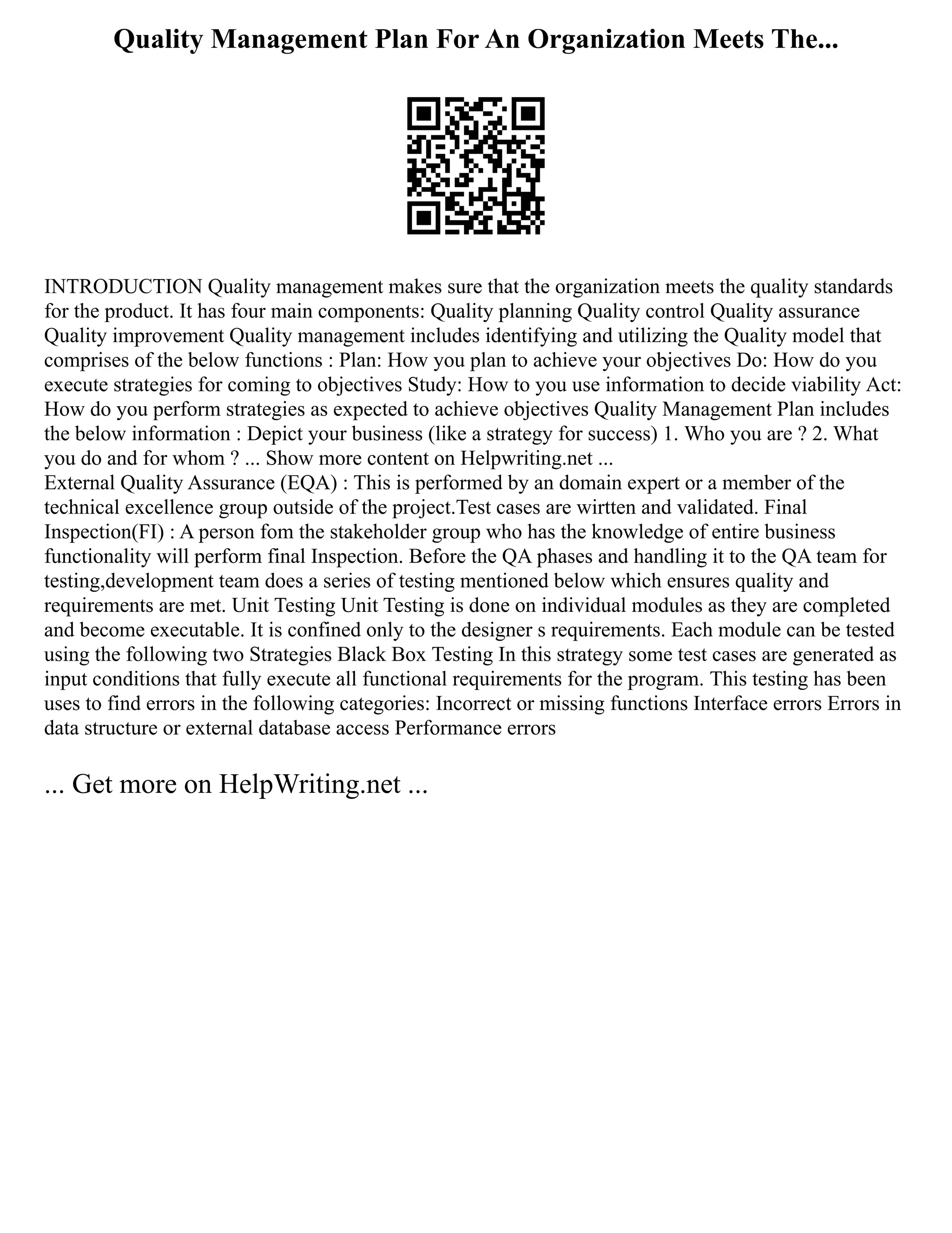 Quality Management Plan For An Organization Meets The...
INTRODUCTION Quality management makes sure that the organization meets the quality standards
for the product. It has four main components: Quality planning Quality control Quality assurance
Quality improvement Quality management includes identifying and utilizing the Quality model that
comprises of the below functions : Plan: How you plan to achieve your objectives Do: How do you
execute strategies for coming to objectives Study: How to you use information to decide viability Act:
How do you perform strategies as expected to achieve objectives Quality Management Plan includes
the below information : Depict your business (like a strategy for success) 1. Who you are ? 2. What
you do and for whom ? ... Show more content on Helpwriting.net ...
External Quality Assurance (EQA) : This is performed by an domain expert or a member of the
technical excellence group outside of the project.Test cases are wirtten and validated. Final
Inspection(FI) : A person fom the stakeholder group who has the knowledge of entire business
functionality will perform final Inspection. Before the QA phases and handling it to the QA team for
testing,development team does a series of testing mentioned below which ensures quality and
requirements are met. Unit Testing Unit Testing is done on individual modules as they are completed
and become executable. It is confined only to the designer s requirements. Each module can be tested
using the following two Strategies Black Box Testing In this strategy some test cases are generated as
input conditions that fully execute all functional requirements for the program. This testing has been
uses to find errors in the following categories: Incorrect or missing functions Interface errors Errors in
data structure or external database access Performance errors
... Get more on HelpWriting.net ...
 