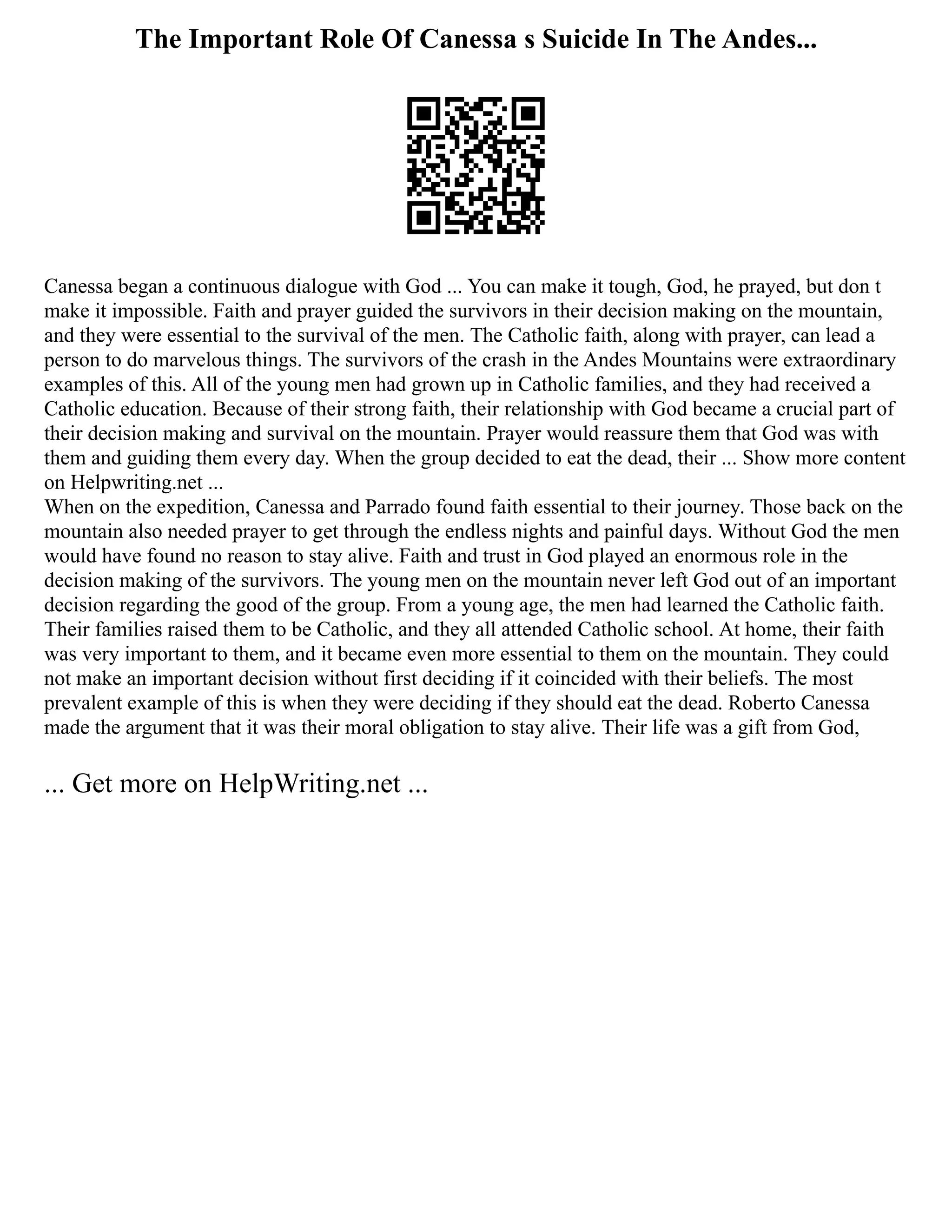 The Important Role Of Canessa s Suicide In The Andes...
Canessa began a continuous dialogue with God ... You can make it tough, God, he prayed, but don t
make it impossible. Faith and prayer guided the survivors in their decision making on the mountain,
and they were essential to the survival of the men. The Catholic faith, along with prayer, can lead a
person to do marvelous things. The survivors of the crash in the Andes Mountains were extraordinary
examples of this. All of the young men had grown up in Catholic families, and they had received a
Catholic education. Because of their strong faith, their relationship with God became a crucial part of
their decision making and survival on the mountain. Prayer would reassure them that God was with
them and guiding them every day. When the group decided to eat the dead, their ... Show more content
on Helpwriting.net ...
When on the expedition, Canessa and Parrado found faith essential to their journey. Those back on the
mountain also needed prayer to get through the endless nights and painful days. Without God the men
would have found no reason to stay alive. Faith and trust in God played an enormous role in the
decision making of the survivors. The young men on the mountain never left God out of an important
decision regarding the good of the group. From a young age, the men had learned the Catholic faith.
Their families raised them to be Catholic, and they all attended Catholic school. At home, their faith
was very important to them, and it became even more essential to them on the mountain. They could
not make an important decision without first deciding if it coincided with their beliefs. The most
prevalent example of this is when they were deciding if they should eat the dead. Roberto Canessa
made the argument that it was their moral obligation to stay alive. Their life was a gift from God,
... Get more on HelpWriting.net ...
 