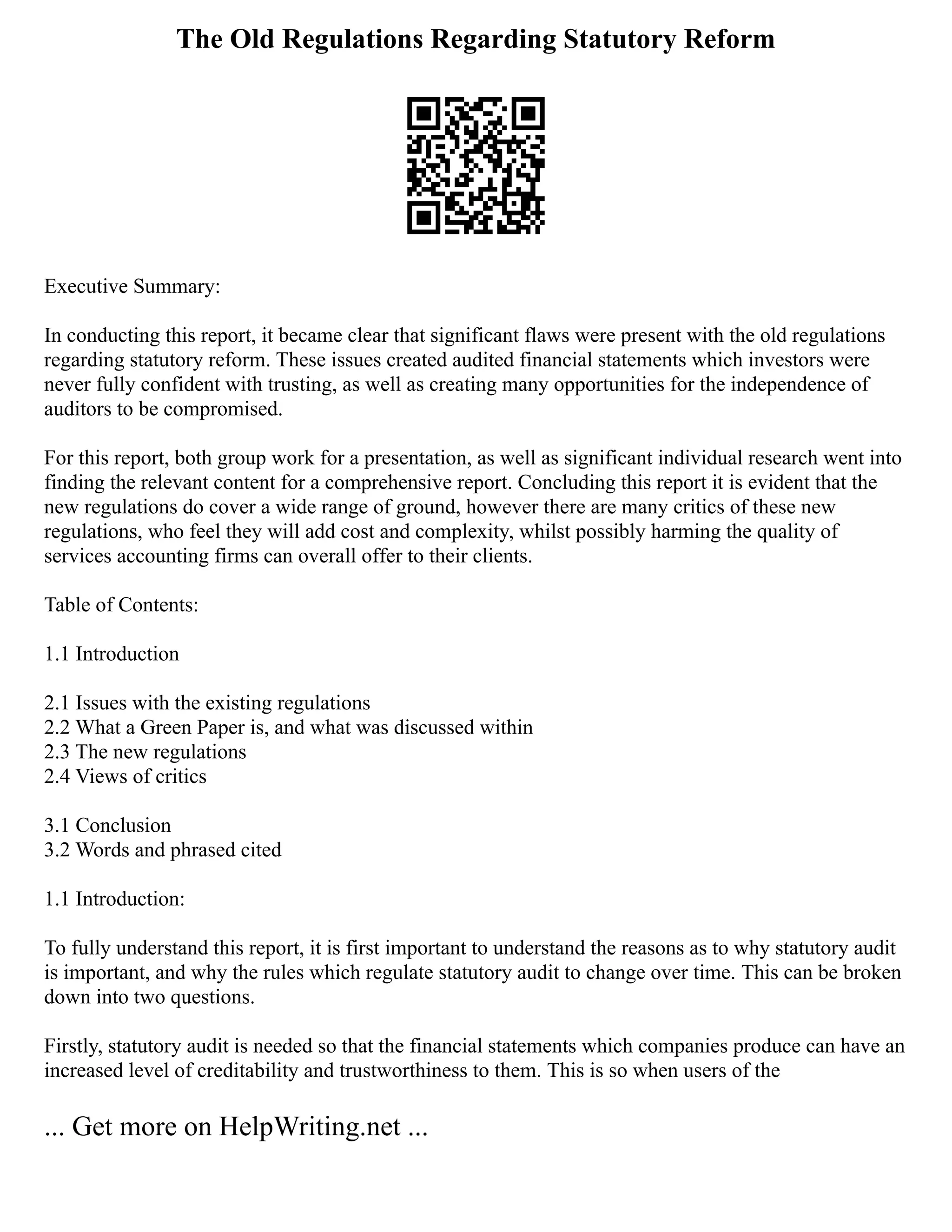 The Old Regulations Regarding Statutory Reform
Executive Summary:
In conducting this report, it became clear that significant flaws were present with the old regulations
regarding statutory reform. These issues created audited financial statements which investors were
never fully confident with trusting, as well as creating many opportunities for the independence of
auditors to be compromised.
For this report, both group work for a presentation, as well as significant individual research went into
finding the relevant content for a comprehensive report. Concluding this report it is evident that the
new regulations do cover a wide range of ground, however there are many critics of these new
regulations, who feel they will add cost and complexity, whilst possibly harming the quality of
services accounting firms can overall offer to their clients.
Table of Contents:
1.1 Introduction
2.1 Issues with the existing regulations
2.2 What a Green Paper is, and what was discussed within
2.3 The new regulations
2.4 Views of critics
3.1 Conclusion
3.2 Words and phrased cited
1.1 Introduction:
To fully understand this report, it is first important to understand the reasons as to why statutory audit
is important, and why the rules which regulate statutory audit to change over time. This can be broken
down into two questions.
Firstly, statutory audit is needed so that the financial statements which companies produce can have an
increased level of creditability and trustworthiness to them. This is so when users of the
... Get more on HelpWriting.net ...
 
