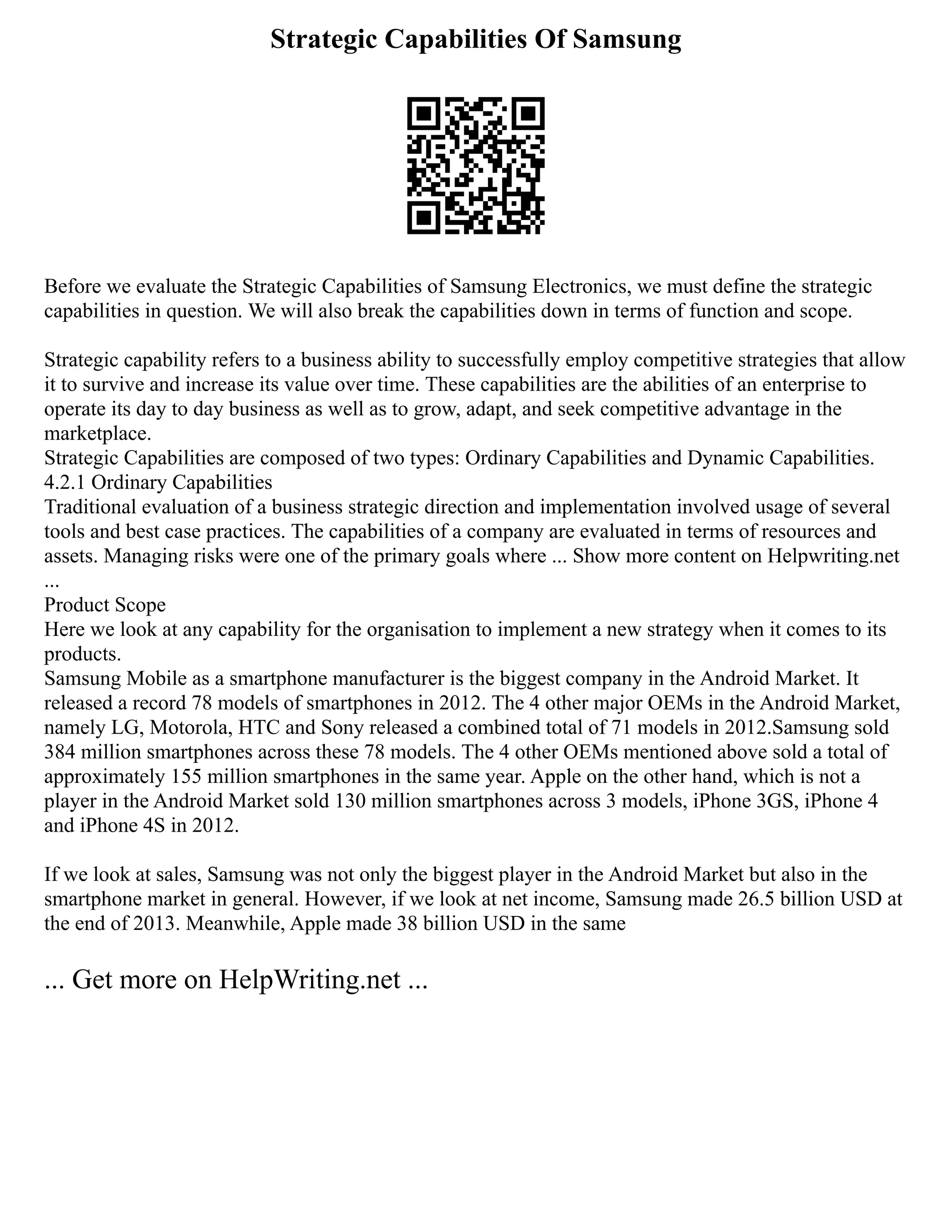 Strategic Capabilities Of Samsung
Before we evaluate the Strategic Capabilities of Samsung Electronics, we must define the strategic
capabilities in question. We will also break the capabilities down in terms of function and scope.
Strategic capability refers to a business ability to successfully employ competitive strategies that allow
it to survive and increase its value over time. These capabilities are the abilities of an enterprise to
operate its day to day business as well as to grow, adapt, and seek competitive advantage in the
marketplace.
Strategic Capabilities are composed of two types: Ordinary Capabilities and Dynamic Capabilities.
4.2.1 Ordinary Capabilities
Traditional evaluation of a business strategic direction and implementation involved usage of several
tools and best case practices. The capabilities of a company are evaluated in terms of resources and
assets. Managing risks were one of the primary goals where ... Show more content on Helpwriting.net
...
Product Scope
Here we look at any capability for the organisation to implement a new strategy when it comes to its
products.
Samsung Mobile as a smartphone manufacturer is the biggest company in the Android Market. It
released a record 78 models of smartphones in 2012. The 4 other major OEMs in the Android Market,
namely LG, Motorola, HTC and Sony released a combined total of 71 models in 2012.Samsung sold
384 million smartphones across these 78 models. The 4 other OEMs mentioned above sold a total of
approximately 155 million smartphones in the same year. Apple on the other hand, which is not a
player in the Android Market sold 130 million smartphones across 3 models, iPhone 3GS, iPhone 4
and iPhone 4S in 2012.
If we look at sales, Samsung was not only the biggest player in the Android Market but also in the
smartphone market in general. However, if we look at net income, Samsung made 26.5 billion USD at
the end of 2013. Meanwhile, Apple made 38 billion USD in the same
... Get more on HelpWriting.net ...
 