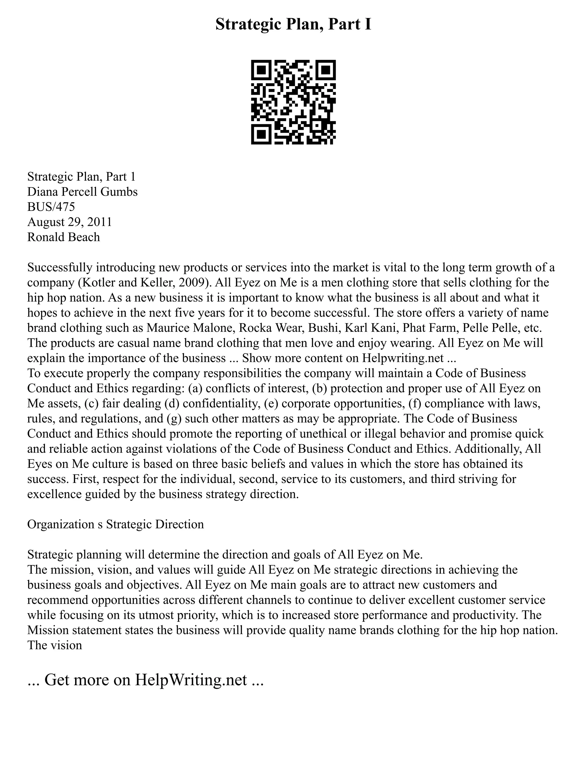 Strategic Plan, Part I
Strategic Plan, Part 1
Diana Percell Gumbs
BUS/475
August 29, 2011
Ronald Beach
Successfully introducing new products or services into the market is vital to the long term growth of a
company (Kotler and Keller, 2009). All Eyez on Me is a men clothing store that sells clothing for the
hip hop nation. As a new business it is important to know what the business is all about and what it
hopes to achieve in the next five years for it to become successful. The store offers a variety of name
brand clothing such as Maurice Malone, Rocka Wear, Bushi, Karl Kani, Phat Farm, Pelle Pelle, etc.
The products are casual name brand clothing that men love and enjoy wearing. All Eyez on Me will
explain the importance of the business ... Show more content on Helpwriting.net ...
To execute properly the company responsibilities the company will maintain a Code of Business
Conduct and Ethics regarding: (a) conflicts of interest, (b) protection and proper use of All Eyez on
Me assets, (c) fair dealing (d) confidentiality, (e) corporate opportunities, (f) compliance with laws,
rules, and regulations, and (g) such other matters as may be appropriate. The Code of Business
Conduct and Ethics should promote the reporting of unethical or illegal behavior and promise quick
and reliable action against violations of the Code of Business Conduct and Ethics. Additionally, All
Eyes on Me culture is based on three basic beliefs and values in which the store has obtained its
success. First, respect for the individual, second, service to its customers, and third striving for
excellence guided by the business strategy direction.
Organization s Strategic Direction
Strategic planning will determine the direction and goals of All Eyez on Me.
The mission, vision, and values will guide All Eyez on Me strategic directions in achieving the
business goals and objectives. All Eyez on Me main goals are to attract new customers and
recommend opportunities across different channels to continue to deliver excellent customer service
while focusing on its utmost priority, which is to increased store performance and productivity. The
Mission statement states the business will provide quality name brands clothing for the hip hop nation.
The vision
... Get more on HelpWriting.net ...
 