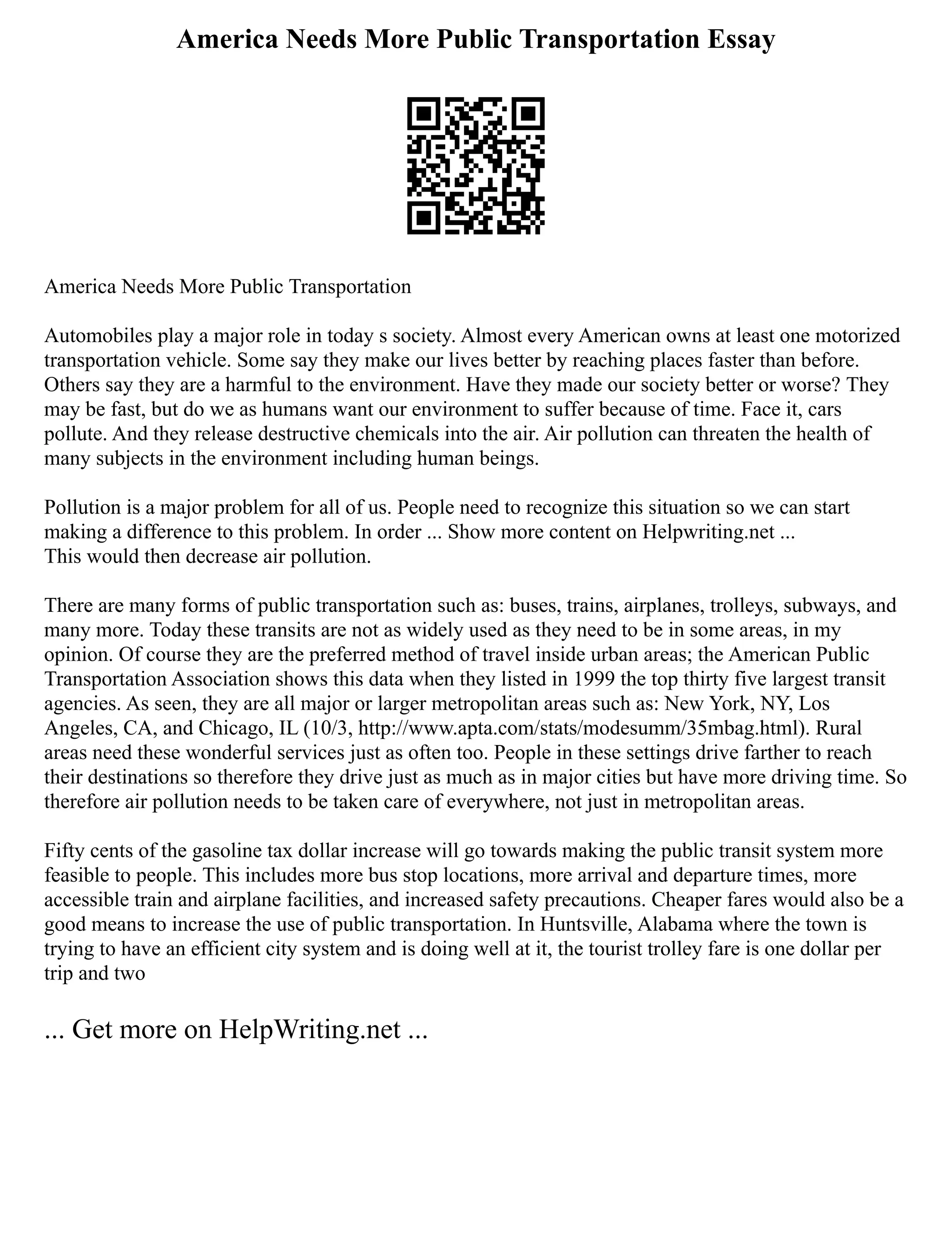 America Needs More Public Transportation Essay
America Needs More Public Transportation
Automobiles play a major role in today s society. Almost every American owns at least one motorized
transportation vehicle. Some say they make our lives better by reaching places faster than before.
Others say they are a harmful to the environment. Have they made our society better or worse? They
may be fast, but do we as humans want our environment to suffer because of time. Face it, cars
pollute. And they release destructive chemicals into the air. Air pollution can threaten the health of
many subjects in the environment including human beings.
Pollution is a major problem for all of us. People need to recognize this situation so we can start
making a difference to this problem. In order ... Show more content on Helpwriting.net ...
This would then decrease air pollution.
There are many forms of public transportation such as: buses, trains, airplanes, trolleys, subways, and
many more. Today these transits are not as widely used as they need to be in some areas, in my
opinion. Of course they are the preferred method of travel inside urban areas; the American Public
Transportation Association shows this data when they listed in 1999 the top thirty five largest transit
agencies. As seen, they are all major or larger metropolitan areas such as: New York, NY, Los
Angeles, CA, and Chicago, IL (10/3, http://www.apta.com/stats/modesumm/35mbag.html). Rural
areas need these wonderful services just as often too. People in these settings drive farther to reach
their destinations so therefore they drive just as much as in major cities but have more driving time. So
therefore air pollution needs to be taken care of everywhere, not just in metropolitan areas.
Fifty cents of the gasoline tax dollar increase will go towards making the public transit system more
feasible to people. This includes more bus stop locations, more arrival and departure times, more
accessible train and airplane facilities, and increased safety precautions. Cheaper fares would also be a
good means to increase the use of public transportation. In Huntsville, Alabama where the town is
trying to have an efficient city system and is doing well at it, the tourist trolley fare is one dollar per
trip and two
... Get more on HelpWriting.net ...
 