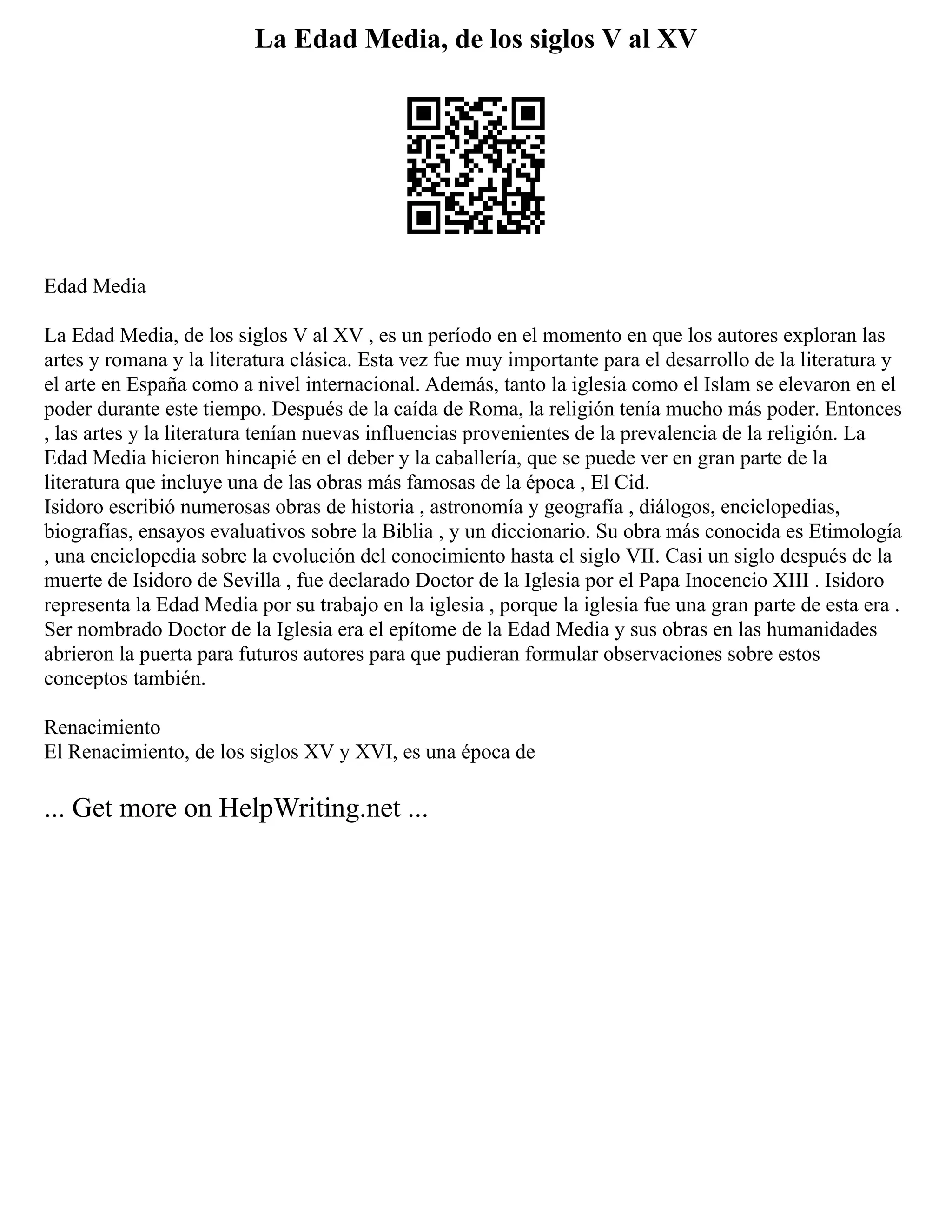 La Edad Media, de los siglos V al XV
Edad Media
La Edad Media, de los siglos V al XV , es un período en el momento en que los autores exploran las
artes y romana y la literatura clásica. Esta vez fue muy importante para el desarrollo de la literatura y
el arte en España como a nivel internacional. Además, tanto la iglesia como el Islam se elevaron en el
poder durante este tiempo. Después de la caída de Roma, la religión tenía mucho más poder. Entonces
, las artes y la literatura tenían nuevas influencias provenientes de la prevalencia de la religión. La
Edad Media hicieron hincapié en el deber y la caballería, que se puede ver en gran parte de la
literatura que incluye una de las obras más famosas de la época , El Cid.
Isidoro escribió numerosas obras de historia , astronomía y geografía , diálogos, enciclopedias,
biografías, ensayos evaluativos sobre la Biblia , y un diccionario. Su obra más conocida es Etimología
, una enciclopedia sobre la evolución del conocimiento hasta el siglo VII. Casi un siglo después de la
muerte de Isidoro de Sevilla , fue declarado Doctor de la Iglesia por el Papa Inocencio XIII . Isidoro
representa la Edad Media por su trabajo en la iglesia , porque la iglesia fue una gran parte de esta era .
Ser nombrado Doctor de la Iglesia era el epítome de la Edad Media y sus obras en las humanidades
abrieron la puerta para futuros autores para que pudieran formular observaciones sobre estos
conceptos también.
Renacimiento
El Renacimiento, de los siglos XV y XVI, es una época de
... Get more on HelpWriting.net ...
 