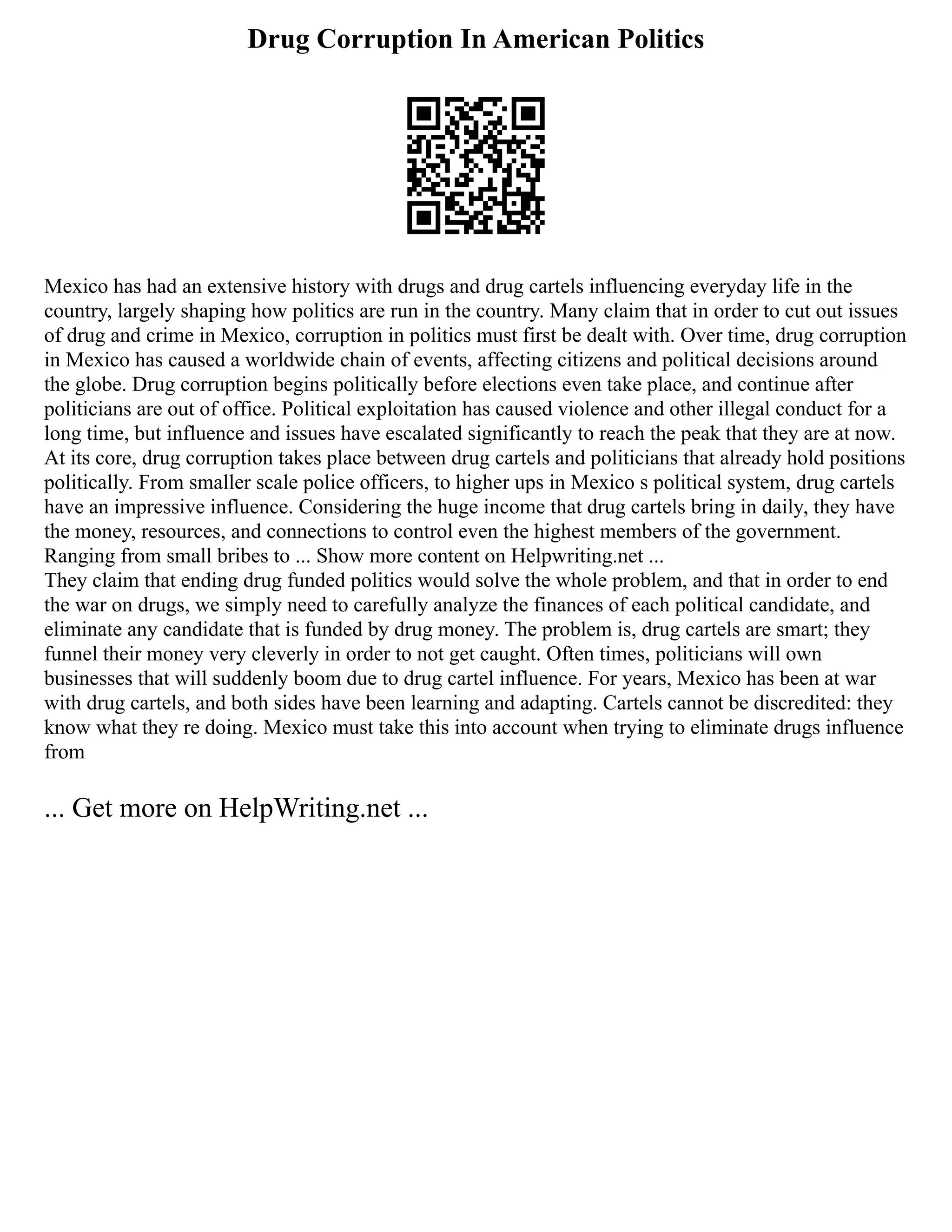 Drug Corruption In American Politics
Mexico has had an extensive history with drugs and drug cartels influencing everyday life in the
country, largely shaping how politics are run in the country. Many claim that in order to cut out issues
of drug and crime in Mexico, corruption in politics must first be dealt with. Over time, drug corruption
in Mexico has caused a worldwide chain of events, affecting citizens and political decisions around
the globe. Drug corruption begins politically before elections even take place, and continue after
politicians are out of office. Political exploitation has caused violence and other illegal conduct for a
long time, but influence and issues have escalated significantly to reach the peak that they are at now.
At its core, drug corruption takes place between drug cartels and politicians that already hold positions
politically. From smaller scale police officers, to higher ups in Mexico s political system, drug cartels
have an impressive influence. Considering the huge income that drug cartels bring in daily, they have
the money, resources, and connections to control even the highest members of the government.
Ranging from small bribes to ... Show more content on Helpwriting.net ...
They claim that ending drug funded politics would solve the whole problem, and that in order to end
the war on drugs, we simply need to carefully analyze the finances of each political candidate, and
eliminate any candidate that is funded by drug money. The problem is, drug cartels are smart; they
funnel their money very cleverly in order to not get caught. Often times, politicians will own
businesses that will suddenly boom due to drug cartel influence. For years, Mexico has been at war
with drug cartels, and both sides have been learning and adapting. Cartels cannot be discredited: they
know what they re doing. Mexico must take this into account when trying to eliminate drugs influence
from
... Get more on HelpWriting.net ...
 