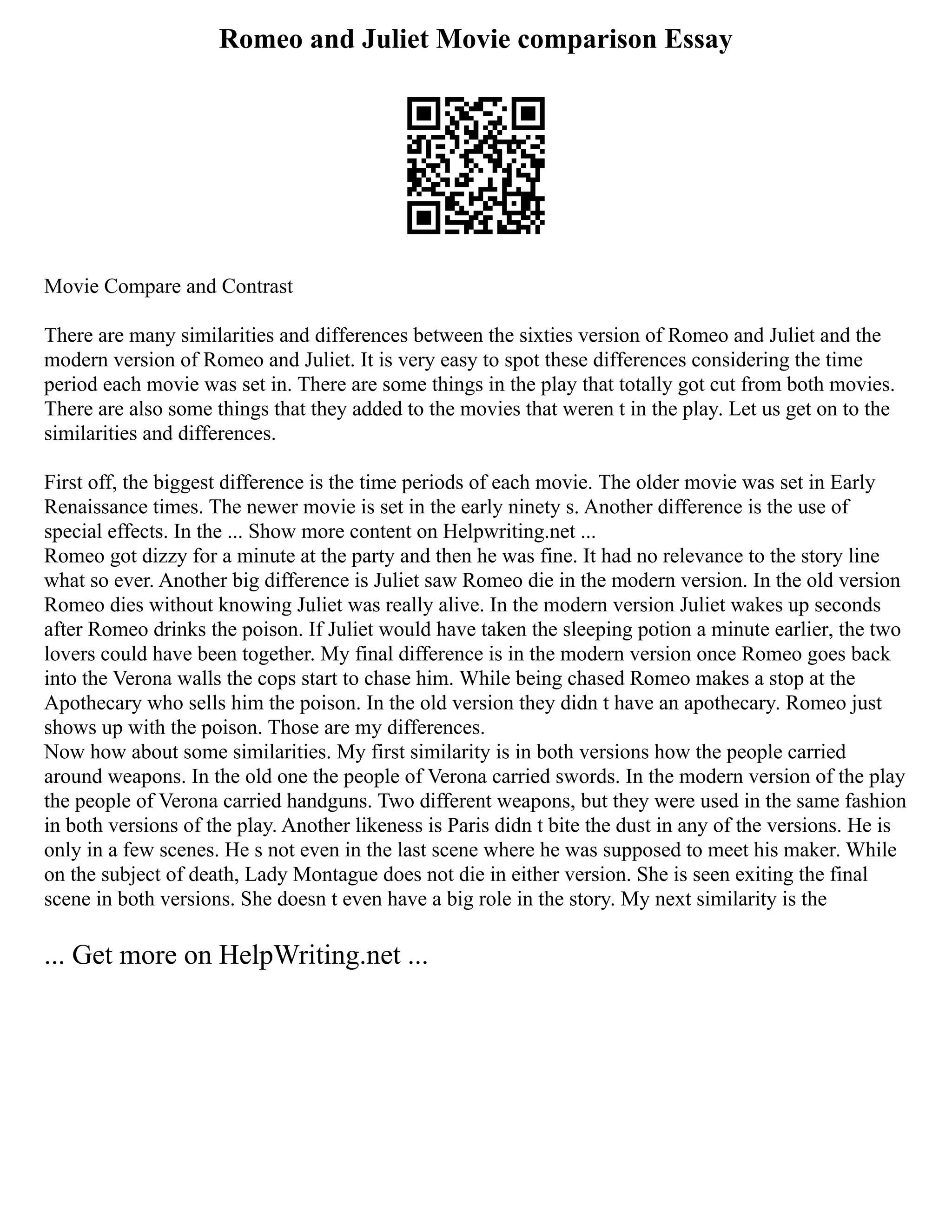 Romeo and Juliet Movie comparison Essay
Movie Compare and Contrast
There are many similarities and differences between the sixties version of Romeo and Juliet and the
modern version of Romeo and Juliet. It is very easy to spot these differences considering the time
period each movie was set in. There are some things in the play that totally got cut from both movies.
There are also some things that they added to the movies that weren t in the play. Let us get on to the
similarities and differences.
First off, the biggest difference is the time periods of each movie. The older movie was set in Early
Renaissance times. The newer movie is set in the early ninety s. Another difference is the use of
special effects. In the ... Show more content on Helpwriting.net ...
Romeo got dizzy for a minute at the party and then he was fine. It had no relevance to the story line
what so ever. Another big difference is Juliet saw Romeo die in the modern version. In the old version
Romeo dies without knowing Juliet was really alive. In the modern version Juliet wakes up seconds
after Romeo drinks the poison. If Juliet would have taken the sleeping potion a minute earlier, the two
lovers could have been together. My final difference is in the modern version once Romeo goes back
into the Verona walls the cops start to chase him. While being chased Romeo makes a stop at the
Apothecary who sells him the poison. In the old version they didn t have an apothecary. Romeo just
shows up with the poison. Those are my differences.
Now how about some similarities. My first similarity is in both versions how the people carried
around weapons. In the old one the people of Verona carried swords. In the modern version of the play
the people of Verona carried handguns. Two different weapons, but they were used in the same fashion
in both versions of the play. Another likeness is Paris didn t bite the dust in any of the versions. He is
only in a few scenes. He s not even in the last scene where he was supposed to meet his maker. While
on the subject of death, Lady Montague does not die in either version. She is seen exiting the final
scene in both versions. She doesn t even have a big role in the story. My next similarity is the
... Get more on HelpWriting.net ...
 