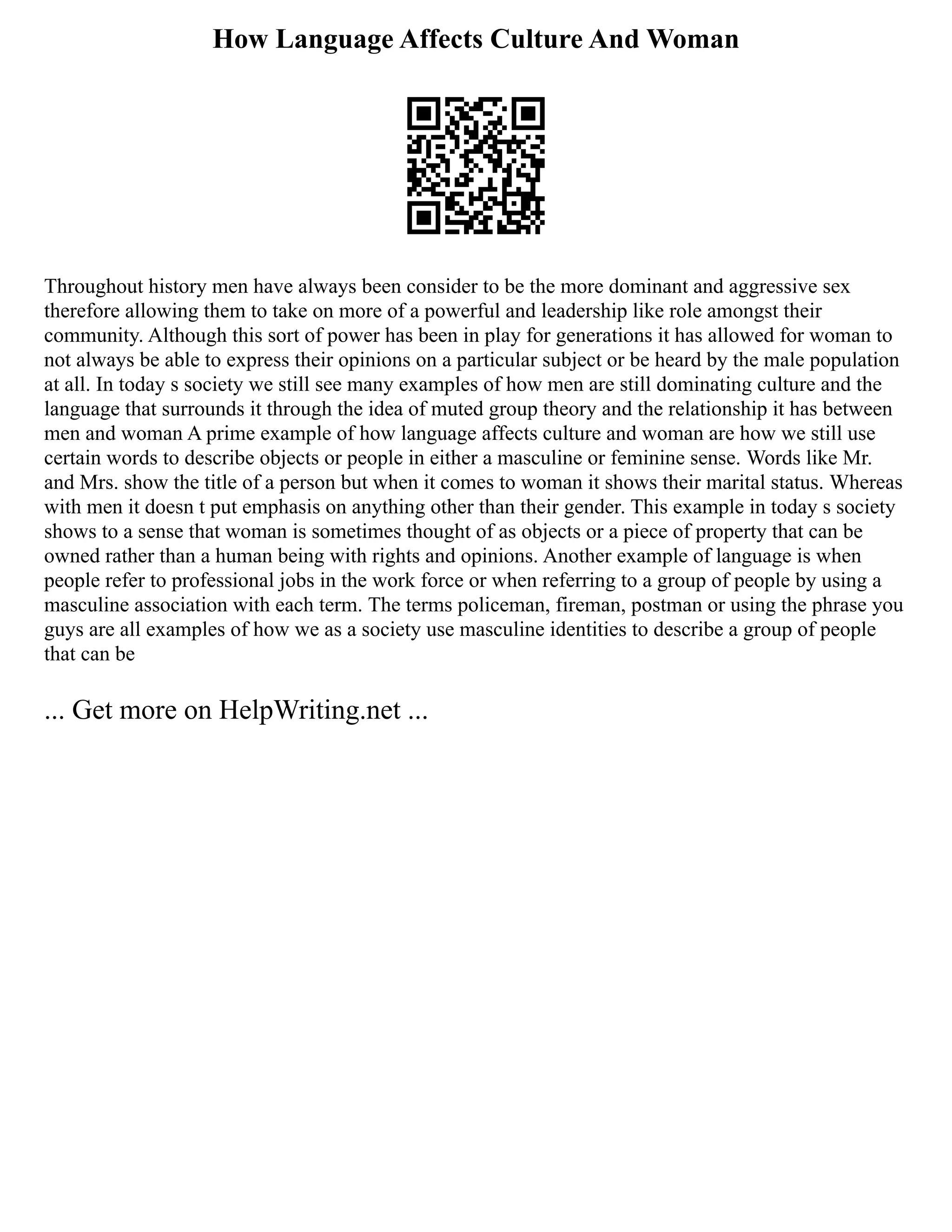 How Language Affects Culture And Woman
Throughout history men have always been consider to be the more dominant and aggressive sex
therefore allowing them to take on more of a powerful and leadership like role amongst their
community. Although this sort of power has been in play for generations it has allowed for woman to
not always be able to express their opinions on a particular subject or be heard by the male population
at all. In today s society we still see many examples of how men are still dominating culture and the
language that surrounds it through the idea of muted group theory and the relationship it has between
men and woman A prime example of how language affects culture and woman are how we still use
certain words to describe objects or people in either a masculine or feminine sense. Words like Mr.
and Mrs. show the title of a person but when it comes to woman it shows their marital status. Whereas
with men it doesn t put emphasis on anything other than their gender. This example in today s society
shows to a sense that woman is sometimes thought of as objects or a piece of property that can be
owned rather than a human being with rights and opinions. Another example of language is when
people refer to professional jobs in the work force or when referring to a group of people by using a
masculine association with each term. The terms policeman, fireman, postman or using the phrase you
guys are all examples of how we as a society use masculine identities to describe a group of people
that can be
... Get more on HelpWriting.net ...
 