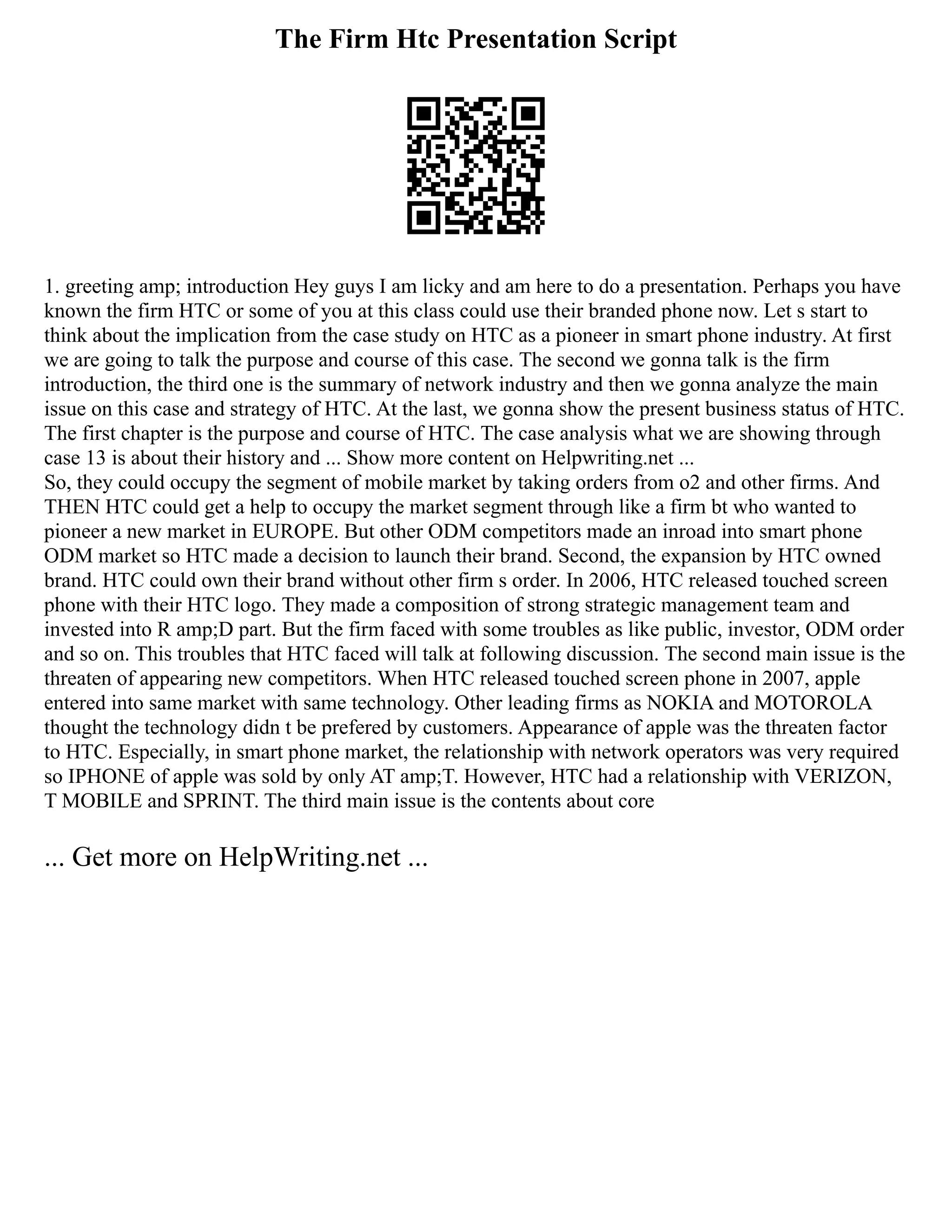 The Firm Htc Presentation Script
1. greeting amp; introduction Hey guys I am licky and am here to do a presentation. Perhaps you have
known the firm HTC or some of you at this class could use their branded phone now. Let s start to
think about the implication from the case study on HTC as a pioneer in smart phone industry. At first
we are going to talk the purpose and course of this case. The second we gonna talk is the firm
introduction, the third one is the summary of network industry and then we gonna analyze the main
issue on this case and strategy of HTC. At the last, we gonna show the present business status of HTC.
The first chapter is the purpose and course of HTC. The case analysis what we are showing through
case 13 is about their history and ... Show more content on Helpwriting.net ...
So, they could occupy the segment of mobile market by taking orders from o2 and other firms. And
THEN HTC could get a help to occupy the market segment through like a firm bt who wanted to
pioneer a new market in EUROPE. But other ODM competitors made an inroad into smart phone
ODM market so HTC made a decision to launch their brand. Second, the expansion by HTC owned
brand. HTC could own their brand without other firm s order. In 2006, HTC released touched screen
phone with their HTC logo. They made a composition of strong strategic management team and
invested into R amp;D part. But the firm faced with some troubles as like public, investor, ODM order
and so on. This troubles that HTC faced will talk at following discussion. The second main issue is the
threaten of appearing new competitors. When HTC released touched screen phone in 2007, apple
entered into same market with same technology. Other leading firms as NOKIA and MOTOROLA
thought the technology didn t be prefered by customers. Appearance of apple was the threaten factor
to HTC. Especially, in smart phone market, the relationship with network operators was very required
so IPHONE of apple was sold by only AT amp;T. However, HTC had a relationship with VERIZON,
T MOBILE and SPRINT. The third main issue is the contents about core
... Get more on HelpWriting.net ...
 