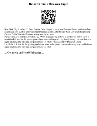 Deshawn Smith Research Paper
New York City A barber, 55 from Gravity Falls, Oregon is known as Deshawn Smith confesses about
assuming a new identity known as Deandre Jones and relocates to New York City after slaughtering
Captain Philip Torres in Deshawn s very own barber shop.
Philip Torres was killed on October 3rd, 1992 while receiving a shave at Deshawn s barber shop. I
needed to kill him for the greater good of our town and to protect my family at any cost, and I do not
regret anything and will face any punishment for what I ve done, said by Deshawn Smith.
I needed to kill him for the greater good of our town and to protect my family at any cost, and I do not
regret anything and will face any punishment for what
... Get more on HelpWriting.net ...
 
