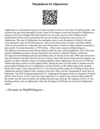 Mujahideens In Afghanistan
Afghanistan is a mountainous region in Central Asia that is home to more than 30 million people, with
a history that goes back thousands of years. Some of the biggest events that occurred in Afghanistan s
history are the Soviet Afghan War that stretched over ten years, the rise of the Taliban and the
establishment of the newest constitution that was put in place to help aid to the recovery of
Afghanistan. The state of Afghanistan has undergone many events throughout its history with each
event setting the stage for the following one. Since it has always been a country with little stability
within its government it is vulnerable and weak which makes it easier for other countries or groups to
take control. From late December of 1979 till the ... Show more content on Helpwriting.net ...
The fighting was between groups that developed within the state called mujahideens. One of the most
popular mujahideen groups to emerge during this time period is called the Taliban, which had
developed into the dominant political and military force. It formed in the early 1990s and consisted of
men and students who didn t like like Soviets in power. One of the reasons that it became popular very
quickly was that it offered a chance of reaching stability within Afghanistan. By the year of 1996 the
Taliban had taken control over the capital, Kabul. During the same year the leader of another terrorist
group called Al Qaeda moved to Afghanistan, and the members of the Taliban graciously accepted
Osama Bin Laden. At the same time the U.S. was trying to get Bin Laden out of hiding so they asked
Afghanistan and the Taliban if they would give him up to them, but they disregarded it. Years later on
September 11th 2001Al Qaeda attacked the U.S. Targeting the Pentagon which was located in Virginia
and the Twin Towers, in New York City. Once again the U.S. asked for the release of Bin Laden but
the results were the same as before, the Taliban refused to give him up. The response of the U.S. was
bombing military sites in Afghanistan. After this all happens NATO gets involved with Afghanistan
and the
... Get more on HelpWriting.net ...
 