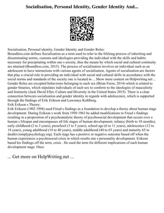 Socialisation, Personal Identity, Gender Identity And...
Socialisation, Personal identity, Gender Identity and Gender Roles:
Boundless.com defines Socialisation as a term used to refer to the lifelong process of inheriting and
disseminating norms, customs and ideologies providing the individual with the skills and habits
necessary for precipitating within one s society, thus the means by which social and cultural continuity
are attained (Boundless.com, 2015). The process of socialisation involves an individual such as an
adolescent to have interactions with various agents of socialisation. Agents of socialisation are factors
that play a crucial role in providing an individual with social and cultural skills in accordance with the
social norms and standards of the society one is located in ... Show more content on Helpwriting.net ...
Gender Roles are excepted behaviours belonging to each sex (Brian Furze, 2014) which is related to
gender binaries, which stipulates individuals of each sex to conform to the ideologies of masculinity
and femineity (Jack David Eller, Culture and Diversity in the United States 2015). There is a clear
connection between socialisation and gender identity in regards with adolescence, which is supported
through the findings of Erik Erikson and Lawrence Kohlberg.
Erik Erikson s Theory:
Erik Erikson (1902 1994) used Freud s findings as a foundation to develop a theory about human stage
development. During Erikson s work from 1950 1963 he added modifications to Freud s findings
resulting in a proposition of a psychoanalytic theory of psychosocial development that occurs over a
human s lifespan and encompasses all life stages of human development; infancy (birth to 18 months),
early childhood (2 to 3 years), preschool (3 to 5 years), school age (6 to 11 years), adolescence (12 to
18 years), young adulthood (19 to 40 years), middle adulthood (40 to 65 years) and maturity 65 to
death) (simplypsychology.org). Each stage has a positive or negative outcome based off when the
human experiences a psychosocial crisis in which results one s personality development. Erikson
based his findings off the term, crisis . He used the term for different implications of each human
development stage. Once
... Get more on HelpWriting.net ...
 