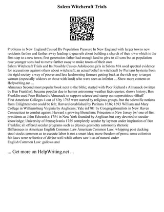 Salem Witchcraft Trials
Problems in New England Caused By Population Pressure In New England with larger towns new
residents farther and farther away leading to quarrels about building a church of their own which is the
first step to a new town; first generation father had enough land to give to all sons but as population
rose younger sons had to move farther away to make towns of their own
Salem Witchcraft Trials and Its Possible Causes Adolescent girls in Salem MA used spectral evidence
for accusations against others about witchcraft; an actual belief in witchcraft by Puritans hysteria from
the rigid society a way of poorer and less landowning farmers getting back at the rich way to target
women (especially widows or those with land) who were seen as inferior ... Show more content on
Helpwriting.net ...
Almanacs Second most popular book next to the bible; started with Poor Richard s Almanack (written
by Ben Franklin); became popular due to humor astronomy weather facts quotes; shows history; Ben
Franklin used Poor Richard s Almanack to support science and stamp out superstitious riffraff
First American Colleges 4 out of 6 by 1763 were started by religious groups, but the scientific notions
from Enlightenment could be felt; Harvard established by Puritans 1636; 1693 William and Mary
College in Williamsburg Virginia by Anglicans; Yale in1701 by Congregationalists in New Haven
Connecticut to combat against Harvard s growing liberalism; Princeton in New Jersey (w/ one of first
presidents as John Edwards); 1754 in New York founded by Anglican but very devoted to secular
knowledge; University of Pennsylvania 1755 completely secular by laymen under inspiration of Ben
Franklin; all offered secular programs such as physics geometry astronomy rhetoric
Differences in American English Common Law American Common Law: whipping post ducking
stool stocks common as to execute labor is not a smart idea; more freedom of press; some colonists
felt laws were reflective of divine well while others saw it as of natural order
English Common Law: gallows and
... Get more on HelpWriting.net ...
 