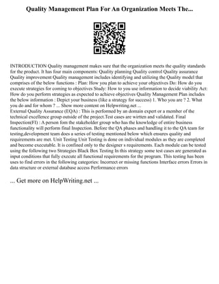 Quality Management Plan For An Organization Meets The...
INTRODUCTION Quality management makes sure that the organization meets the quality standards
for the product. It has four main components: Quality planning Quality control Quality assurance
Quality improvement Quality management includes identifying and utilizing the Quality model that
comprises of the below functions : Plan: How you plan to achieve your objectives Do: How do you
execute strategies for coming to objectives Study: How to you use information to decide viability Act:
How do you perform strategies as expected to achieve objectives Quality Management Plan includes
the below information : Depict your business (like a strategy for success) 1. Who you are ? 2. What
you do and for whom ? ... Show more content on Helpwriting.net ...
External Quality Assurance (EQA) : This is performed by an domain expert or a member of the
technical excellence group outside of the project.Test cases are wirtten and validated. Final
Inspection(FI) : A person fom the stakeholder group who has the knowledge of entire business
functionality will perform final Inspection. Before the QA phases and handling it to the QA team for
testing,development team does a series of testing mentioned below which ensures quality and
requirements are met. Unit Testing Unit Testing is done on individual modules as they are completed
and become executable. It is confined only to the designer s requirements. Each module can be tested
using the following two Strategies Black Box Testing In this strategy some test cases are generated as
input conditions that fully execute all functional requirements for the program. This testing has been
uses to find errors in the following categories: Incorrect or missing functions Interface errors Errors in
data structure or external database access Performance errors
... Get more on HelpWriting.net ...
 