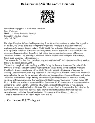 Racial Profiling And The War On Terrorism
Racial Profiling applied in the War on Terrorism
Ian J Watterson
HSM 311: Ethics Homeland Security
Instructor: Christina Spoons
July 13th, 2017
Racial profiling is a futile method in preventing domestic and international terrorism. But regardless
of this fact, the United States has attempted to employ this technique in its counter terror and
espionage efforts dating back as early as World War II. And as long as this has been present in has
been a point of contention and discussion amongst the American populace, as this country has well
documented accounts of this throughout their history that include: the internment of Japanese
Americans in WWII, the profiling of minorities and low income areas during the War on Drugs, ...
Show more content on Helpwriting.net ...
This was not the first time that a racial make up was used to classify and compartmentalize a possible
threat to the nation. (Elliott, 2006).
The earliest example of racial profiling would be during the Japanese internment Executive Order
9066 was a United States presidential order signed and issued during World War II by President
Franklin D. Roosevelt on February 19th, 1942. The order authorized Secretary of War, and the
Military Commanders whom he may from time to time designate to prescribe certain areas as military
zones, clearing the way for the removal, relocation and incarceration of Japanese, German, and Italian
Americans to internment camps. During this time racial profiling was used as a mode of creating
suspicion and investigation, and this was highlighted in the case of Korematsu v. United States, 323
U.S. 214. The case involved a man named Fred Korematsu, Mr. Korematsu was a Japanese American
citizen living in San Leandro, California who, when commanded to enter one of two Japanese
internment camps, declined to leave his town. Korematsu refused to do so based on the claim that the
Executive Order violated his personal rights and was unconstitutional as it violated the Fifth
Amendment to the United States Constitution. (Korematsu v. United States (1944), n.d.)
The Fifth Amendment in the Bill of Rights reads that: no
... Get more on HelpWriting.net ...
 
