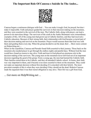 The Important Role Of Canessa s Suicide In The Andes...
Canessa began a continuous dialogue with God ... You can make it tough, God, he prayed, but don t
make it impossible. Faith and prayer guided the survivors in their decision making on the mountain,
and they were essential to the survival of the men. The Catholic faith, along with prayer, can lead a
person to do marvelous things. The survivors of the crash in the Andes Mountains were extraordinary
examples of this. All of the young men had grown up in Catholic families, and they had received a
Catholic education. Because of their strong faith, their relationship with God became a crucial part of
their decision making and survival on the mountain. Prayer would reassure them that God was with
them and guiding them every day. When the group decided to eat the dead, their ... Show more content
on Helpwriting.net ...
When on the expedition, Canessa and Parrado found faith essential to their journey. Those back on the
mountain also needed prayer to get through the endless nights and painful days. Without God the men
would have found no reason to stay alive. Faith and trust in God played an enormous role in the
decision making of the survivors. The young men on the mountain never left God out of an important
decision regarding the good of the group. From a young age, the men had learned the Catholic faith.
Their families raised them to be Catholic, and they all attended Catholic school. At home, their faith
was very important to them, and it became even more essential to them on the mountain. They could
not make an important decision without first deciding if it coincided with their beliefs. The most
prevalent example of this is when they were deciding if they should eat the dead. Roberto Canessa
made the argument that it was their moral obligation to stay alive. Their life was a gift from God,
... Get more on HelpWriting.net ...
 