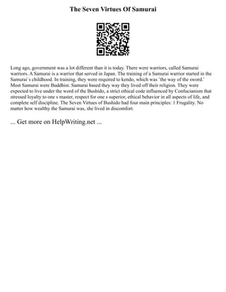 The Seven Virtues Of Samurai
Long ago, government was a lot different than it is today. There were warriors, called Samurai
warriors. A Samurai is a warrior that served in Japan. The training of a Samurai warrior started in the
Samurai´s childhood. In training, they were required to kendo, which was ¨the way of the sword.¨
Most Samurai were Buddhist. Samurai based they way they lived off their religion. They were
expected to live under the word of the Bushido, a strict ethical code influenced by Confucianism that
stressed loyalty to one s master, respect for one s superior, ethical behavior in all aspects of life, and
complete self discipline. The Seven Virtues of Bushido had four main principles: 1 Frugality. No
matter how wealthy the Samurai was, she lived in discomfort.
... Get more on HelpWriting.net ...
 