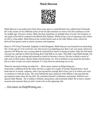 Mark Dawson
Mark Dawson is an author born forty three years ago in a small British town called Great Yarmouth.
He is the creator of two different series of novels and continues to write as his life continues on into
his middle age. Not just a writer, Mark also has experience in multiple lines of work. For instance, at
one point in his life he worked in the British film industry. While he has a lot of experience else where
he still is a big author. Mark Dawson has written books such as the John Milton series which are
derived from genres such as action, mystery, and suspense.
Born in 1973 Great Yarmouth, England, United Kingdom, Mark Dawson was bound for an interesting
life. At the age of 13 he wrote his very first novel even admitting now that is not very good. (interview
question #4) When he was a young adult he realized how hard it is being an author when his first book
was put out, and had so little advertising that it had little to no sales. This didn t stop Mark though. For
a brief time, he quit writing and returned to school to become a lawyer. He also worked a series of
jobs such as Disc jockey, factory hand, club promoter, etc. Not to mention at one point he also had a
job as a door to door ice cream salesman. It s truly been an interesting run so far.
When he returned to being an author he ... Show more content on Helpwriting.net ...
Each book is different from the other, but has a couple of a couple of similar characteristics. Each
book thrives in action, suspense, and is just mysterious enough that it lures you in to where you want
to continue on with the series. The story behind the main character John Milton is the man that the
government sends when all else fails. He considers himself a craftsman, and artisan. With his own
special trade Murder . He is ruthless, brilliant, anonymous, and extremely lethal. He is truly a master
assassin and someone that you don t want to be on the opposing side
... Get more on HelpWriting.net ...
 