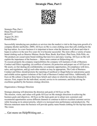 Strategic Plan, Part I
Strategic Plan, Part 1
Diana Percell Gumbs
BUS/475
August 29, 2011
Ronald Beach
Successfully introducing new products or services into the market is vital to the long term growth of a
company (Kotler and Keller, 2009). All Eyez on Me is a men clothing store that sells clothing for the
hip hop nation. As a new business it is important to know what the business is all about and what it
hopes to achieve in the next five years for it to become successful. The store offers a variety of name
brand clothing such as Maurice Malone, Rocka Wear, Bushi, Karl Kani, Phat Farm, Pelle Pelle, etc.
The products are casual name brand clothing that men love and enjoy wearing. All Eyez on Me will
explain the importance of the business ... Show more content on Helpwriting.net ...
To execute properly the company responsibilities the company will maintain a Code of Business
Conduct and Ethics regarding: (a) conflicts of interest, (b) protection and proper use of All Eyez on
Me assets, (c) fair dealing (d) confidentiality, (e) corporate opportunities, (f) compliance with laws,
rules, and regulations, and (g) such other matters as may be appropriate. The Code of Business
Conduct and Ethics should promote the reporting of unethical or illegal behavior and promise quick
and reliable action against violations of the Code of Business Conduct and Ethics. Additionally, All
Eyes on Me culture is based on three basic beliefs and values in which the store has obtained its
success. First, respect for the individual, second, service to its customers, and third striving for
excellence guided by the business strategy direction.
Organization s Strategic Direction
Strategic planning will determine the direction and goals of All Eyez on Me.
The mission, vision, and values will guide All Eyez on Me strategic directions in achieving the
business goals and objectives. All Eyez on Me main goals are to attract new customers and
recommend opportunities across different channels to continue to deliver excellent customer service
while focusing on its utmost priority, which is to increased store performance and productivity. The
Mission statement states the business will provide quality name brands clothing for the hip hop nation.
The vision
... Get more on HelpWriting.net ...
 