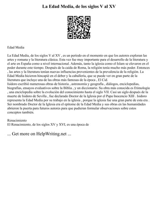 La Edad Media, de los siglos V al XV
Edad Media
La Edad Media, de los siglos V al XV , es un período en el momento en que los autores exploran las
artes y romana y la literatura clásica. Esta vez fue muy importante para el desarrollo de la literatura y
el arte en España como a nivel internacional. Además, tanto la iglesia como el Islam se elevaron en el
poder durante este tiempo. Después de la caída de Roma, la religión tenía mucho más poder. Entonces
, las artes y la literatura tenían nuevas influencias provenientes de la prevalencia de la religión. La
Edad Media hicieron hincapié en el deber y la caballería, que se puede ver en gran parte de la
literatura que incluye una de las obras más famosas de la época , El Cid.
Isidoro escribió numerosas obras de historia , astronomía y geografía , diálogos, enciclopedias,
biografías, ensayos evaluativos sobre la Biblia , y un diccionario. Su obra más conocida es Etimología
, una enciclopedia sobre la evolución del conocimiento hasta el siglo VII. Casi un siglo después de la
muerte de Isidoro de Sevilla , fue declarado Doctor de la Iglesia por el Papa Inocencio XIII . Isidoro
representa la Edad Media por su trabajo en la iglesia , porque la iglesia fue una gran parte de esta era .
Ser nombrado Doctor de la Iglesia era el epítome de la Edad Media y sus obras en las humanidades
abrieron la puerta para futuros autores para que pudieran formular observaciones sobre estos
conceptos también.
Renacimiento
El Renacimiento, de los siglos XV y XVI, es una época de
... Get more on HelpWriting.net ...
 