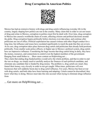 Drug Corruption In American Politics
Mexico has had an extensive history with drugs and drug cartels influencing everyday life in the
country, largely shaping how politics are run in the country. Many claim that in order to cut out issues
of drug and crime in Mexico, corruption in politics must first be dealt with. Over time, drug corruption
in Mexico has caused a worldwide chain of events, affecting citizens and political decisions around
the globe. Drug corruption begins politically before elections even take place, and continue after
politicians are out of office. Political exploitation has caused violence and other illegal conduct for a
long time, but influence and issues have escalated significantly to reach the peak that they are at now.
At its core, drug corruption takes place between drug cartels and politicians that already hold positions
politically. From smaller scale police officers, to higher ups in Mexico s political system, drug cartels
have an impressive influence. Considering the huge income that drug cartels bring in daily, they have
the money, resources, and connections to control even the highest members of the government.
Ranging from small bribes to ... Show more content on Helpwriting.net ...
They claim that ending drug funded politics would solve the whole problem, and that in order to end
the war on drugs, we simply need to carefully analyze the finances of each political candidate, and
eliminate any candidate that is funded by drug money. The problem is, drug cartels are smart; they
funnel their money very cleverly in order to not get caught. Often times, politicians will own
businesses that will suddenly boom due to drug cartel influence. For years, Mexico has been at war
with drug cartels, and both sides have been learning and adapting. Cartels cannot be discredited: they
know what they re doing. Mexico must take this into account when trying to eliminate drugs influence
from
... Get more on HelpWriting.net ...
 