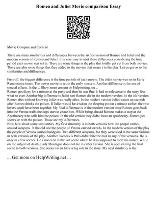 Romeo and Juliet Movie comparison Essay
Movie Compare and Contrast
There are many similarities and differences between the sixties version of Romeo and Juliet and the
modern version of Romeo and Juliet. It is very easy to spot these differences considering the time
period each movie was set in. There are some things in the play that totally got cut from both movies.
There are also some things that they added to the movies that weren t in the play. Let us get on to the
similarities and differences.
First off, the biggest difference is the time periods of each movie. The older movie was set in Early
Renaissance times. The newer movie is set in the early ninety s. Another difference is the use of
special effects. In the ... Show more content on Helpwriting.net ...
Romeo got dizzy for a minute at the party and then he was fine. It had no relevance to the story line
what so ever. Another big difference is Juliet saw Romeo die in the modern version. In the old version
Romeo dies without knowing Juliet was really alive. In the modern version Juliet wakes up seconds
after Romeo drinks the poison. If Juliet would have taken the sleeping potion a minute earlier, the two
lovers could have been together. My final difference is in the modern version once Romeo goes back
into the Verona walls the cops start to chase him. While being chased Romeo makes a stop at the
Apothecary who sells him the poison. In the old version they didn t have an apothecary. Romeo just
shows up with the poison. Those are my differences.
Now how about some similarities. My first similarity is in both versions how the people carried
around weapons. In the old one the people of Verona carried swords. In the modern version of the play
the people of Verona carried handguns. Two different weapons, but they were used in the same fashion
in both versions of the play. Another likeness is Paris didn t bite the dust in any of the versions. He is
only in a few scenes. He s not even in the last scene where he was supposed to meet his maker. While
on the subject of death, Lady Montague does not die in either version. She is seen exiting the final
scene in both versions. She doesn t even have a big role in the story. My next similarity is the
... Get more on HelpWriting.net ...
 