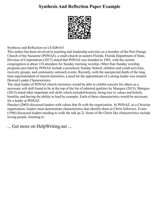 Synthesis And Reflection Paper Example
Synthesis and Reflection on LEAD6163
This author has been involved in teaching and leadership activities as a member of the Port Orange
Church of the Nazarene (PONAZ), a small church in eastern Florida. Florida Department of State,
Division of Corporations (2017) stated that PONAZ was founded in 1985, with the current
congregation at about 110 attendees for Sunday morning worship. Other than Sunday worship,
programs provided by PONAZ include a preschool, Sunday School, children and youth activities,
recovery groups, and community outreach events. Recently, with the unexpected death of the long
time superintendent of church ministries, a need for the appointment of a strong leader was created.
Desired Leader Characteristics
The ideal leader of PONAZ church ministries would be able to exhibit concern for others as a
necessary soft skill found to be at the top of the list of admired qualities by Marques (2013). Marques
(2013) noted other important soft skills which included honesty, being true to values and beliefs,
humility and having the ability to lead by example. Each of these characteristics would be necessary
for a leader at PONAZ.
Drucker (2005) discussed leaders with values that fit with the organization. At PONAZ, as a Christian
organization, leaders must demonstrate characteristics that identify them as Christ followers. Evans
(1996) discussed leaders needing to walk the talk (p.2). Some of the Christ like characteristics include
loving people, listening to
... Get more on HelpWriting.net ...
 