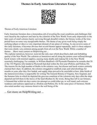 Themes in Early American Literature Essays
Themes of Early American Literature
Early American literature does a tremendous job of revealing the exact conditions and challenges that
were faced by the explorers and later by the colonists of the New World. From early shipwrecks to the
later years of small colonies barely surviving through dreadful winters, the literary works of the time
period focus on some very recognizable themes. The theme of any given work being simply the
unifying subject or idea is a very important element of any piece of writing. As one reviews some of
this early literature, it becomes obvious that several themes appear repeatedly, and it is these subjects
that were clearly very common among people from all over the New World. While a number of
themes ... Show more content on Helpwriting.net ...
The explorer narratives, however, were not the only ones which described a dark and forbidding
quality of the New World. The colonists at Jamestown and all along the eastern coast suffered through
harsh winters with minimal supplies, causing many deaths and making life in the New World
extremely challenging. For example, in William Bradford s Of Plymouth Plantation he remarks that 50
of the 102 Pilgrims who landed at Plymouth had died within the first year (Perkins and Perkins 50).
The reasons for the high number of deaths in the colonies vary, but disease and harsh winters certainly
claimed their share. In addition, the colonies struggled to establish crops and solid dwellings for
months or years after they first landed, and supply ships proved to be unreliable at best. John Smith of
the Jamestown Colony is responsible for writing The General History of Virginia, New England, and
the Summer Isles in which he depicted the grievous condition of the colonists only days after the ships
departed and left them to the mercy of the land (Reuben 6). He wrote, Being thus left to our fortunes,
it fortuned that within ten days scarce ten amongst us could either go, or well stand, such extreme
weakness and sickness oppressed us. (Perkins and Perkins 36). In the same piece of literature, Smith
also noted another very ominous threat to the well being of the
... Get more on HelpWriting.net ...
 