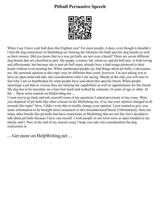 Pitbull Persuasive Speech
When I say I have a pit bull does that frighten you? For most people, it does, even though it shouldn t.
I feel the dog restrictions in Shullsburg are limiting the lifestyles for both specific dog breeds as well
as their owners. Did you know that in a way pit bulls are not even a breed? There are seven different
dog breeds that are classified as pits. My puppy, a terrier, lab, retriever, and pit bull mix, is both loving
and affectionate, but because she is part pit bull many already have a bad image plastered in their
heads without even meeting her. When uneducated people say bad things about pit bulls, it devastates
me. My personal opinion to this topic may be different than yours; however, I m just asking you to
have an open mind and take into consideration what I am saying. Maybe at the end, you will start to
feel why I am so heartbroken by what people have said about this specific breed. When people
stereotype a pit bull as vicious they are limiting the capabilities as well as opportunities for this breed.
My dog has to be muzzled, on a four foot leash and walked by someone 16 years of age or older. At
the ... Show more content on Helpwriting.net ...
I want you to go back and ask yourself some of my questions I asked previously in my essay. Were
you skeptical of pit bulls like other citizens in the Shullsburg are, if so, has your opinion changed at all
towards this topic? Now, I didn t write this to totally change your opinion. I just wanted to give you
some information to be brought more awareness to this misunderstood breed. Unfortunately, there are
many other breeds like pit bulls that have restrictions in Shullsburg that are not fair, but I decided to
talk about pit bulls because I have one myself. I wish people in our town were as open minded as my
family and I. Now at the end of my sincere essay I hope you take into consideration the dog
restrictions in
... Get more on HelpWriting.net ...
 