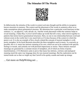 The Stimulus Of The Words
In Jabberwocky the stimulus of the words in context activates thought and the ability to recognize
known structures in memory. The context and the placement of the words in sentences allow us to
make assumptions about grammatical structure. We determine how a particular word functions in that
sentence, i.e., an adjective, verb, adverb, etc. And the words placement within the sentence helps to
reveal meaning. ( Sukar Ray ) Lewis Carroll makes up words that tell a story, when strewn together in
patterns that mimic known grammatical structures. Here, no one to one relationship between word and
referent exists in the world, but it very much feels as if it does because of the context in which the
poem is set. It is also an example of how closely related the concept of musical metaphor is with
poetic metaphor. In his book Bernstein describes the three metaphors used in music: As concisely as
possible, this is it: music has intrinsic meaning of its own, which are not to be confused with specific
feelings or moods, and certainly not with pictorial impressions or stories. These intrinsic musical
meanings are generated by a constant stream of metaphors, all of which are forms of poetic
transformations. (131) Bernstein seeks to prove that music has intrinsic, extrinsic and analogical
meaning much the same way language does for non musical meanings. But the exploration can be
turned inside out so that we might say that Carroll in his quirky sounds and made up strange
... Get more on HelpWriting.net ...
 